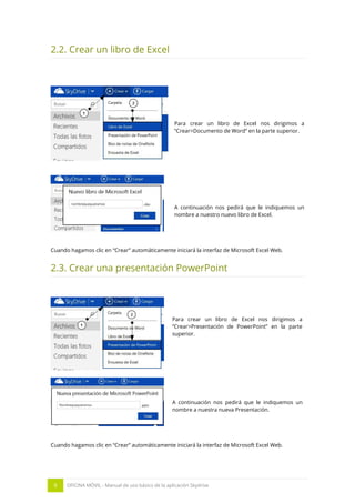 9 OFICINA MÓVIL - Manual de uso básico de la aplicación Skydrive 
2.2. Crear un libro de Excel 
Para crear un libro de Excel nos dirigimos a “Crear>Documento de Word” en la parte superior. 
A continuación nos pedirá que le indiquemos un nombre a nuestro nuevo libro de Excel. 
Cuando hagamos clic en “Crear” automáticamente iniciará la interfaz de Microsoft Excel Web. 
2.3. Crear una presentación PowerPoint 
Para crear un libro de Excel nos dirigimos a “Crear>Presentación de PowerPoint” en la parte superior. 
A continuación nos pedirá que le indiquemos un nombre a nuestra nueva Presentación. 
Cuando hagamos clic en “Crear” automáticamente iniciará la interfaz de Microsoft Excel Web. 
 