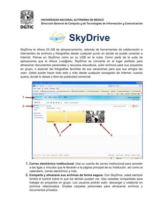 SkyDrive 
SkyDrive le ofrece 25 GB de almacenamiento, además de herramientas de colaboración e 
intercambio de archivos y fotografías desde cualquier punto en donde se pueda conectar a 
Internet. Piense en SkyDrive como en su USB en la nube. Como parte de la suite de 
aplicaciones que le ofrece Live@edu, SkyDrive se convierte en el lugar perfecto para 
almacenar documentos personales y recursos educativos, subir archivos para sus proyectos 
en grupo, o exponer las fotografías favoritas de sus vacaciones para que sus amigos las 
vean. Usted puede hacer todo esto y más desde cualquier navegador de Internet, cuando 
quiera, donde lo desee y libre de publicidad comercial. 
1. Correo electrónico institucional. Use su cuenta de correo institucional para acceder 
a las ligas y vínculos que le llevarán a la página principal de su Institución, así como al 
calendario, correo electrónico y más. 
2. Comparta y almacene sus archivos de forma segura. Con SkyDrive, usted siempre 
tendrá el control sobre lo que los demás pueden ver. Use carpetas compartidas para 
trabajar en proyectos en grupo. Los usuarios podrán subir, descargar y colaborar en 
archivos relacionados. Emplee carpetas personales para almacenar archivos y 
documentos privados. 
1 
2 
3 
4 
 