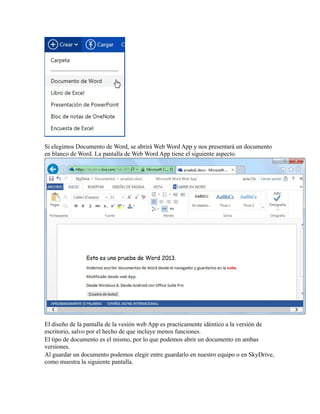 Si elegimos Documento de Word, se abrirá Web Word App y nos presentará un documento
en blanco de Word. La pantalla de Web Word App tiene el siguiente aspecto.

El diseño de la pantalla de la vesión web App es practicamente idéntico a la versión de
escritorio, salvo por el hecho de que incluye menos funciones.
El tipo de documento es el mismo, por lo que podemos abrir un documento en ambas
versiones.
Al guardar un documento podemos elegir entre guardarlo en nuestro equipo o en SkyDrive,
como muestra la siguiente pantalla.

 