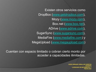 Existen otros servicios comoDropBox (www.getdropbox.com), Mozy (www.mozy.com), Box.net (www.box.net), ADrive (www.adrive.com), SugarSync (www.sugarsync.com), MediaFire (www.mediafire.com) y MegaUpload (www.megaupload.com) Cuentan con espacio limitado o cobran cierto monto por acceder a capacidades ilimitadas.GUIDO ENRIQUE CEBALLOS HUERTASDOCENTELICENCIADO EN INFORMÁTICA Y PSICÓLOGO