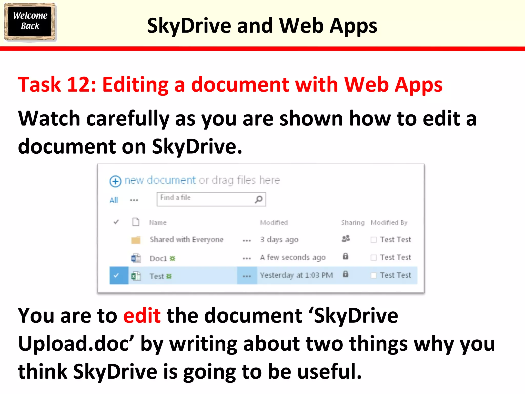 Task 12: Editing a document with Web Apps
Watch carefully as you are shown how to edit a
document on SkyDrive.
You are to edit the document ‘SkyDrive
Upload.doc’ by writing about two things why you
think SkyDrive is going to be useful.
SkyDrive and Web Apps
 