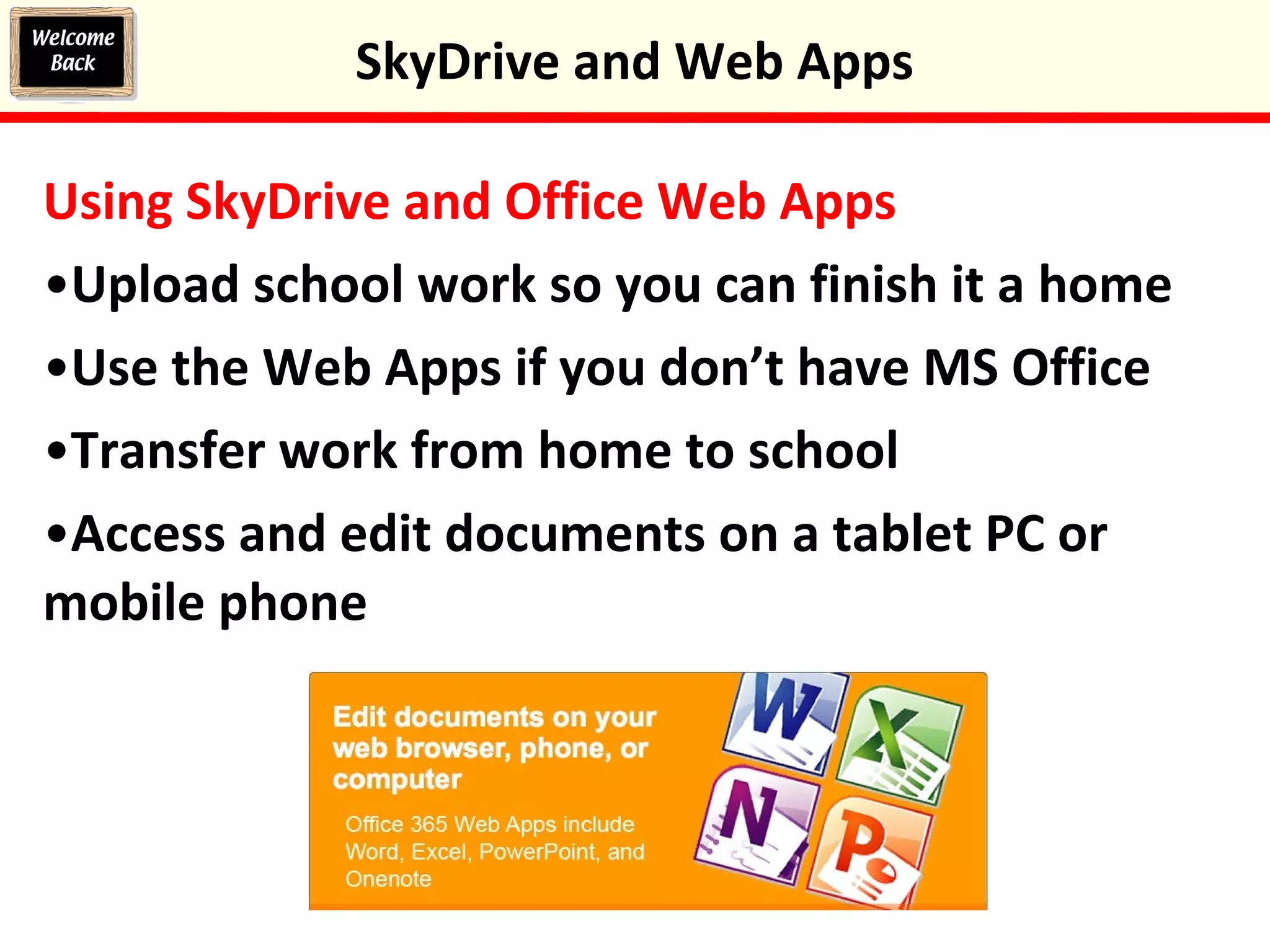 Using SkyDrive and Office Web Apps
•Upload school work so you can finish it a home
•Use the Web Apps if you don’t have MS Office
•Transfer work from home to school
•Access and edit documents on a tablet PC or
mobile phone
SkyDrive and Web Apps
 