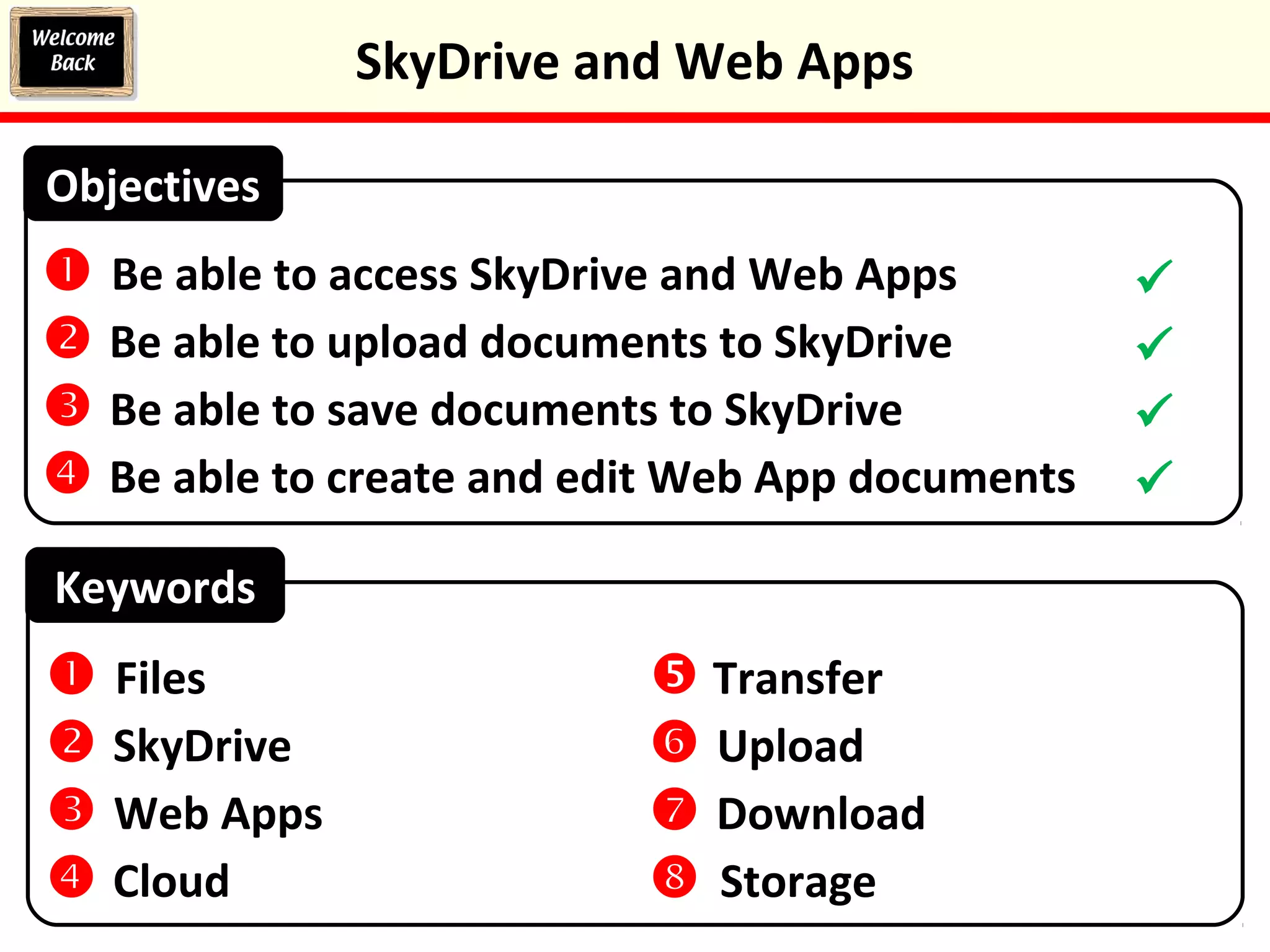 Keywords
 Be able to access SkyDrive and Web Apps
 Be able to upload documents to SkyDrive
 Be able to save documents to SkyDrive
 Be able to create and edit Web App documents
Objectives
 Files
 SkyDrive
 Web Apps
 Cloud
 Transfer
 Upload
 Download
 Storage




SkyDrive and Web Apps
 