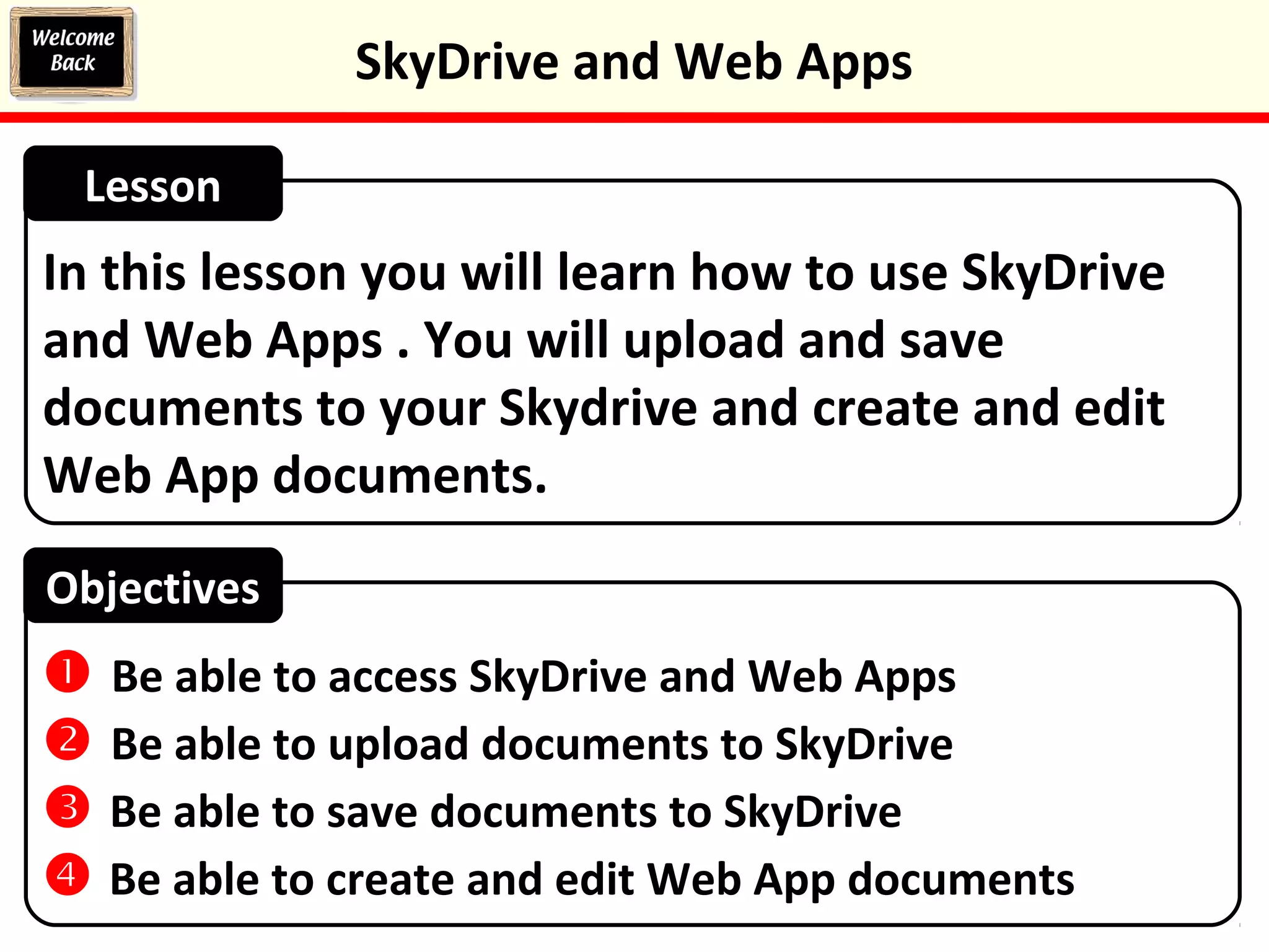 In this lesson you will learn how to use SkyDrive
and Web Apps . You will upload and save
documents to your Skydrive and create and edit
Web App documents.
Lesson
Objectives
 Be able to access SkyDrive and Web Apps
 Be able to upload documents to SkyDrive
 Be able to save documents to SkyDrive
 Be able to create and edit Web App documents
SkyDrive and Web Apps
 