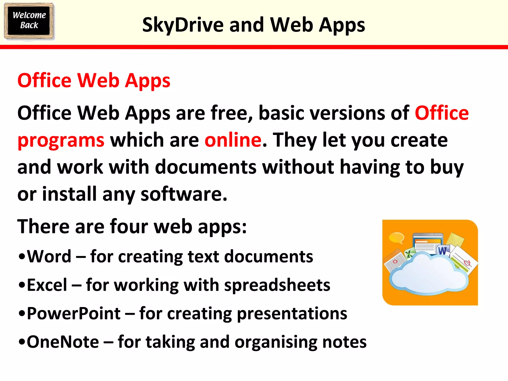 Office Web Apps
Office Web Apps are free, basic versions of Office
programs which are online. They let you create
and work with documents without having to buy
or install any software.
There are four web apps:
•Word – for creating text documents
•Excel – for working with spreadsheets
•PowerPoint – for creating presentations
•OneNote – for taking and organising notes
SkyDrive and Web Apps
 
