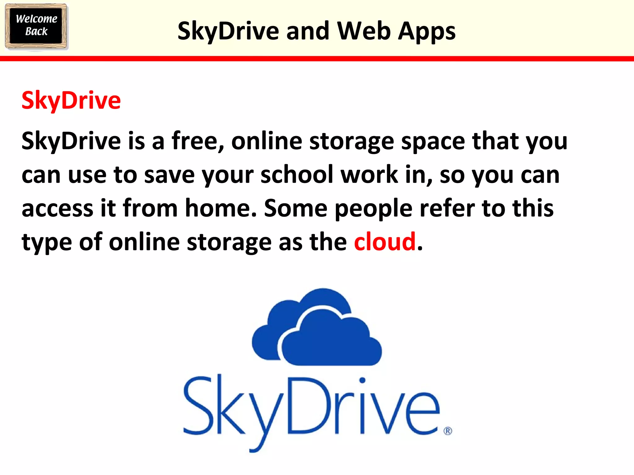 SkyDrive
SkyDrive is a free, online storage space that you
can use to save your school work in, so you can
access it from home. Some people refer to this
type of online storage as the cloud.
SkyDrive and Web Apps
 