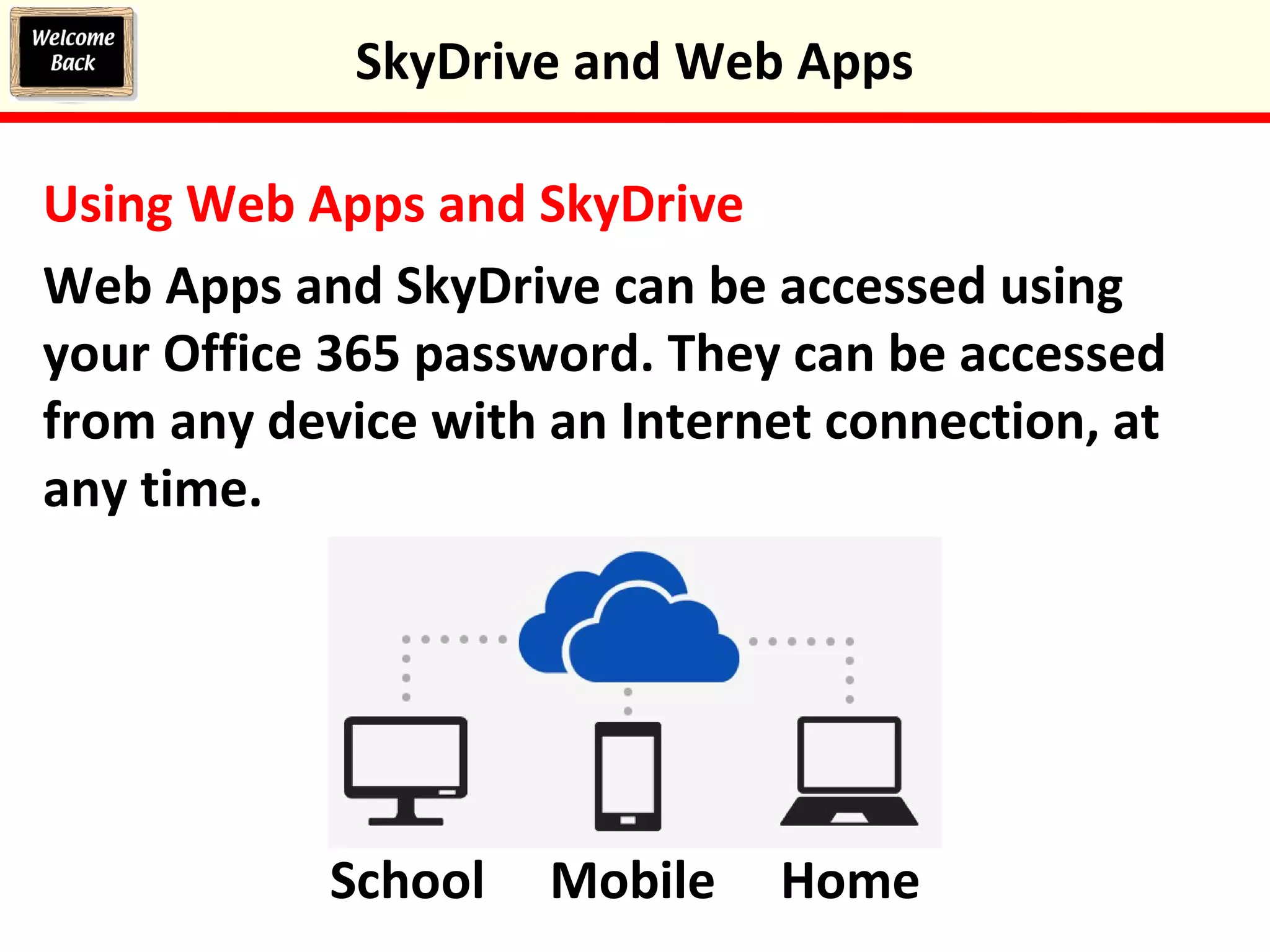 Using Web Apps and SkyDrive
Web Apps and SkyDrive can be accessed using
your Office 365 password. They can be accessed
from any device with an Internet connection, at
any time.
SkyDrive and Web Apps
School Mobile Home
 