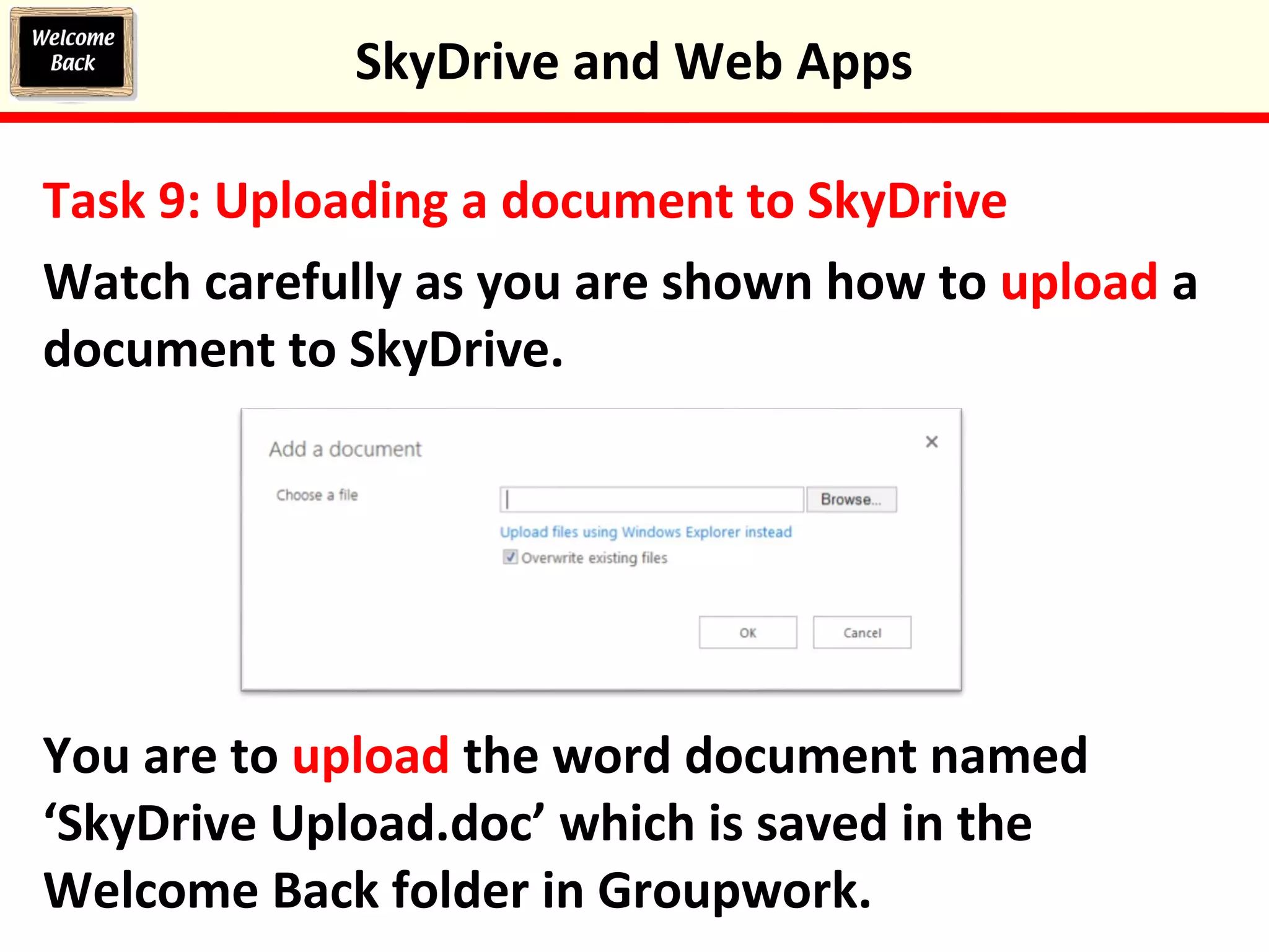 Task 9: Uploading a document to SkyDrive
Watch carefully as you are shown how to upload a
document to SkyDrive.
You are to upload the word document named
‘SkyDrive Upload.doc’ which is saved in the
Welcome Back folder in Groupwork.
SkyDrive and Web Apps
 
