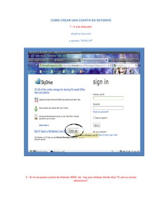 COMO CREAR UNA CUENTA EN SKYDRIVE
1 - Ir a la dirección:
skydrive.live.com
y apretar "SIGN UP"
2 - Si no se posee cuenta de Hotmail, MSN, etc. hay que clickear donde dice "O use su correo
electrónico":
 