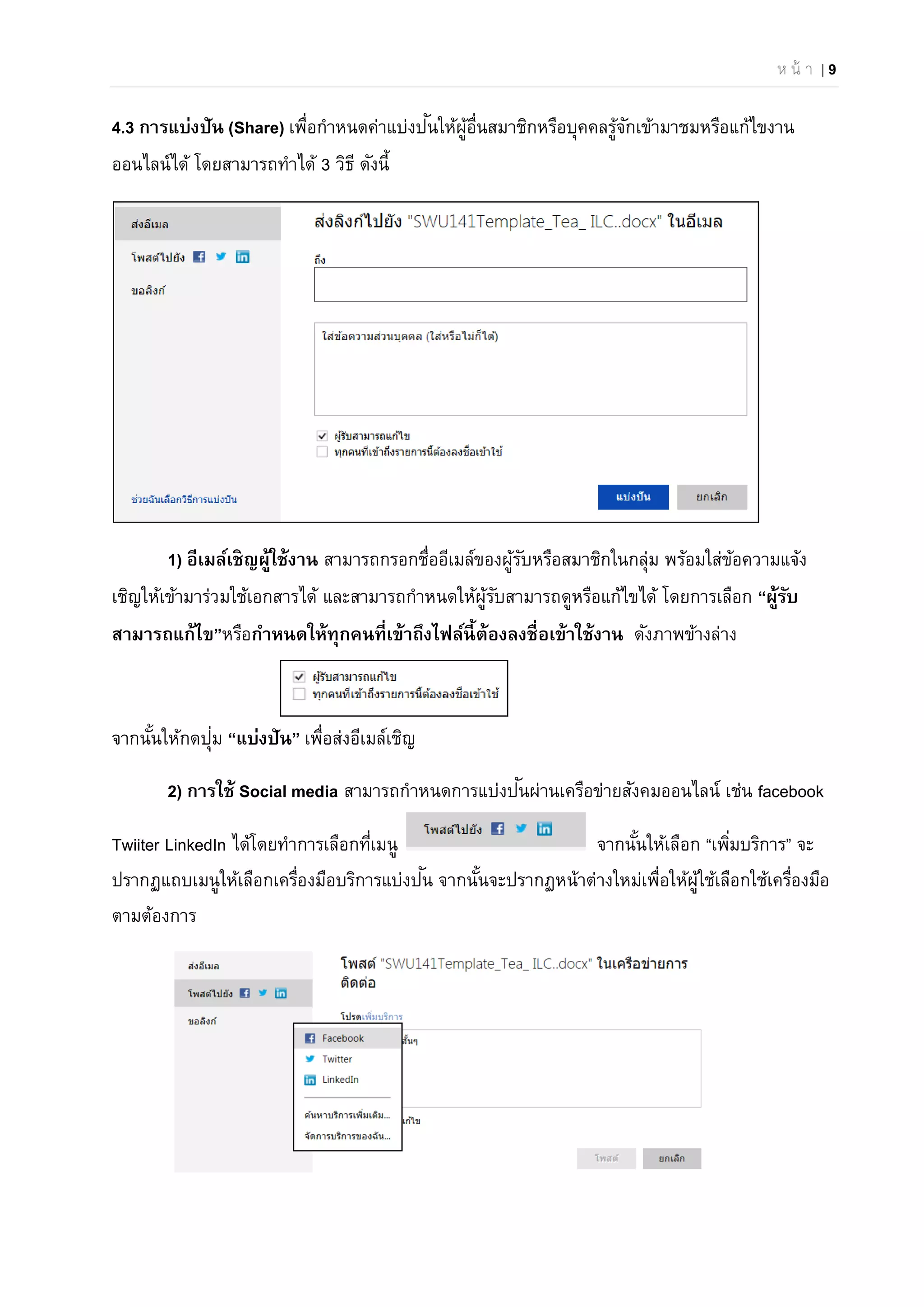 ห น้ า | 9
4.3 การแบ่งปัน (Share) เพื่อกําหนดค่าแบ่งปันให้ผู้อื่นสมาชิกหรือบุคคลรู้จักเข้ามาชมหรือแก้ไขงาน
ออนไลน์ได้ โดยสามารถทําได้ 3 วิธี ดังนี้
1) อีเมล์เชิญผู้ใช้งาน สามารถกรอกชื่ออีเมล์ของผู้รับหรือสมาชิกในกลุ่ม พร้อมใส่ข้อความแจ้ง
เชิญให้เข้ามาร่วมใช้เอกสารได้ และสามารถกําหนดให้ผู้รับสามารถดูหรือแก้ไขได้ โดยการเลือก “ผู้รับ
สามารถแก้ไข”หรือกําหนดให้ทุกคนที่เข้าถึงไฟล์นี้ต้องลงชื่อเข้าใช้งาน ดังภาพข้างล่าง
จากนั้นให้กดปุ่ม “แบ่งปัน” เพื่อส่งอีเมล์เชิญ
2) การใช้ Social media สามารถกําหนดการแบ่งปันผ่านเครือข่ายสังคมออนไลน์ เช่น facebook
Twiiter LinkedIn ได้โดยทําการเลือกที่เมนู จากนั้นให้เลือก “เพิ่มบริการ” จะ
ปรากฏแถบเมนูให้เลือกเครื่องมือบริการแบ่งปัน จากนั้นจะปรากฏหน้าต่างใหม่เพื่อให้ผู้ใช้เลือกใช้เครื่องมือ
ตามต้องการ
 