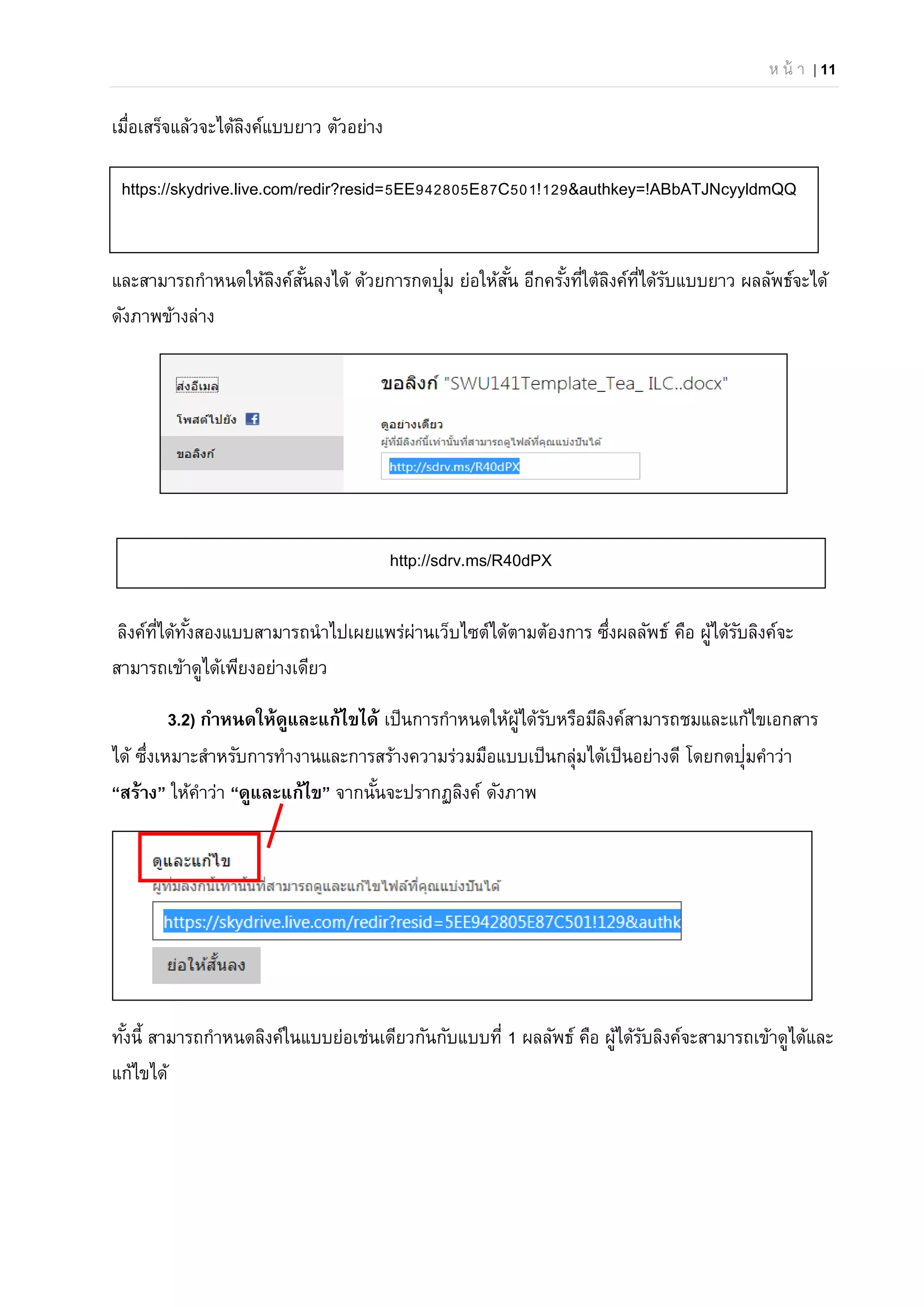 ห น้ า | 11
เมื่อเสร็จแล้วจะได้ลิงค์แบบยาว ตัวอย่าง
และสามารถกําหนดให้ลิงค์สั้นลงได้ ด้วยการกดปุ่ม ย่อให้สั้น อีกครั้งที่ใต้ลิงค์ที่ได้รับแบบยาว ผลลัพธ์จะได้
ดังภาพข้างล่าง
ลิงค์ที่ได้ทั้งสองแบบสามารถนําไปเผยแพร่ผ่านเว็บไซต์ได้ตามต้องการ ซึ่งผลลัพธ์ คือ ผู้ได้รับลิงค์จะ
สามารถเข้าดูได้เพียงอย่างเดียว
3.2) กําหนดให้ดูและแก้ไขได้ เป็นการกําหนดให้ผู้ได้รับหรือมีลิงค์สามารถชมและแก้ไขเอกสาร
ได้ ซึ่งเหมาะสําหรับการทํางานและการสร้างความร่วมมือแบบเป็นกลุ่มได้เป็นอย่างดี โดยกดปุ่มคําว่า
“สร้าง” ให้คําว่า “ดูและแก้ไข” จากนั้นจะปรากฏลิงค์ ดังภาพ
ทั้งนี้ สามารถกําหนดลิงค์ในแบบย่อเช่นเดียวกันกับแบบที่ 1 ผลลัพธ์ คือ ผู้ได้รับลิงค์จะสามารถเข้าดูได้และ
แก้ไขได้
https://skydrive.live.com/redir?resid=5EE942805E87C501!129&authkey=!ABbATJNcyyldmQQ
http://sdrv.ms/R40dPX
 