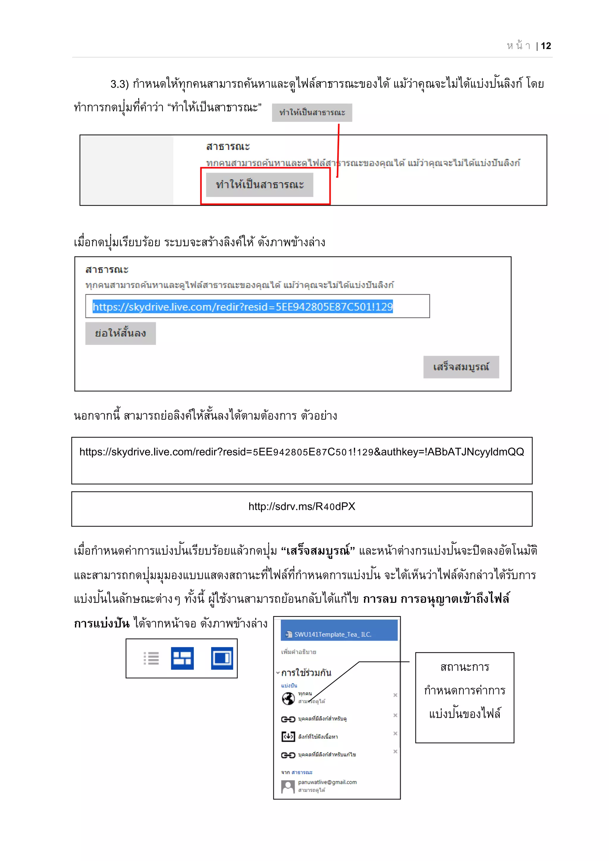ห น้ า | 12
3.3) กําหนดให้ทุกคนสามารถค้นหาและดูไฟล์สาธารณะของได้ แม้ว่าคุณจะไม่ได้แบ่งปันลิงก์ โดย
ทําการกดปุ่มที่คําว่า “ทําให้เป็นสาธารณะ”
เมื่อกดปุ่มเรียบร้อย ระบบจะสร้างลิงค์ให้ ดังภาพข้างล่าง
นอกจากนี้ สามารถย่อลิงค์ให้สั้นลงได้ตามต้องการ ตัวอย่าง
เมื่อกําหนดค่าการแบ่งปันเรียบร้อยแล้วกดปุ่ม “เสร็จสมบูรณ์” และหน้าต่างกรแบ่งปันจะปิดลงอัตโนมัติ
และสามารถกดปุ่มมุมองแบบแสดงสถานะที่ไฟล์ที่กําหนดการแบ่งปัน จะได้เห็นว่าไฟล์ดังกล่าวได้รับการ
แบ่งปันในลักษณะต่างๆ ทั้งนี้ ผู้ใช้งานสามารถย้อนกลับได้แก้ไข การลบ การอนุญาตเข้าถึงไฟล์
การแบ่งปัน ได้จากหน้าจอ ดังภาพข้างล่าง
https://skydrive.live.com/redir?resid=5EE942805E87C501!129&authkey=!ABbATJNcyyldmQQ
http://sdrv.ms/R40dPX
สถานะการ
กําหนดการค่าการ
แบ่งปันของไฟล์
 