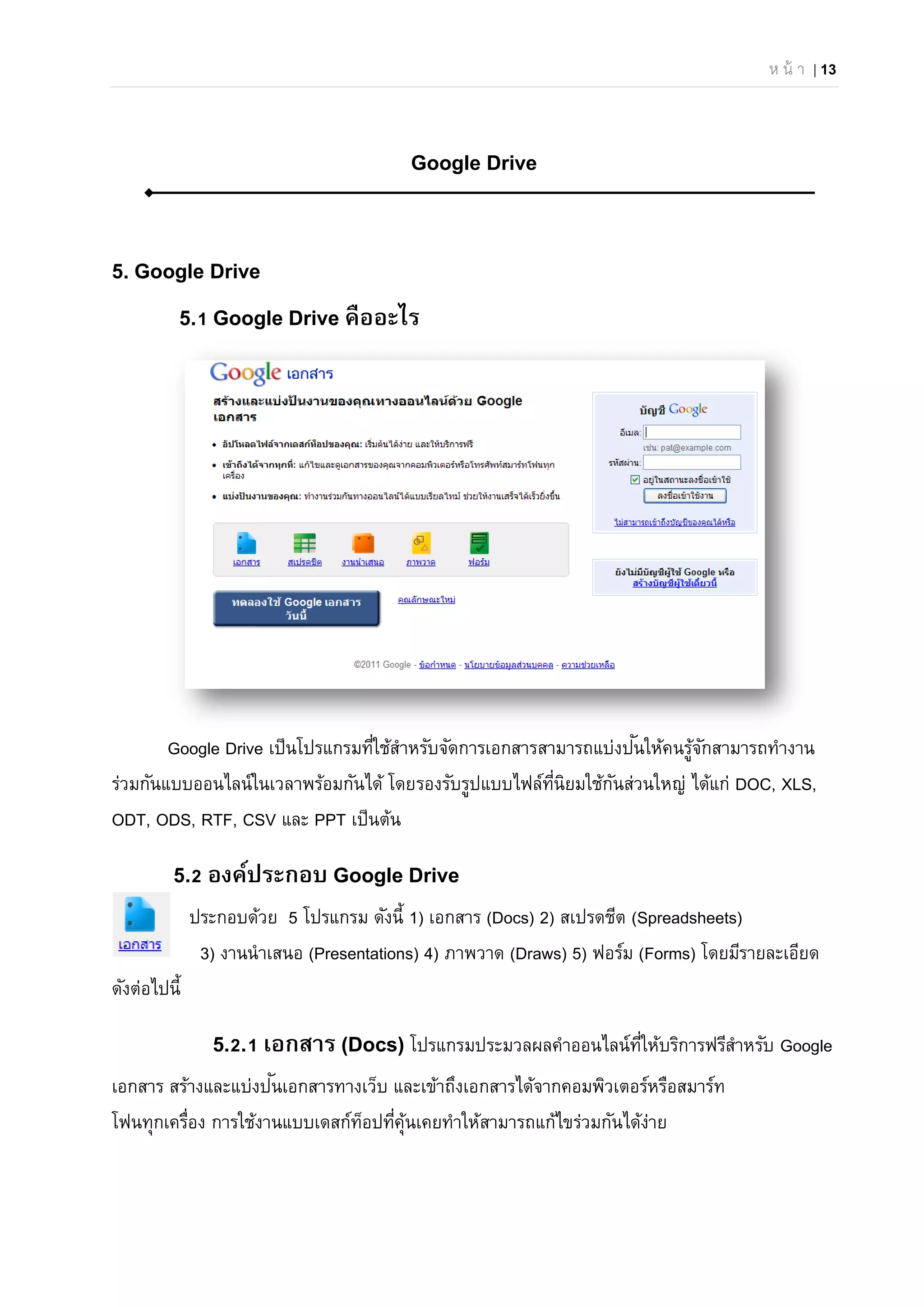 ห น้ า | 13
Google Drive
5. Google Drive
5.1 Google Drive คืออะไร
Google Drive เป็นโปรแกรมที่ใช้สําหรับจัดการเอกสารสามารถแบ่งปันให้คนรู้จักสามารถทํางาน
ร่วมกันแบบออนไลน์ในเวลาพร้อมกันได้ โดยรองรับรูปแบบไฟล์ที่นิยมใช้กันส่วนใหญ่ ได้แก่ DOC, XLS,
ODT, ODS, RTF, CSV และ PPT เป็นต้น
5.2 องค์ประกอบ Google Drive
ประกอบด้วย 5 โปรแกรม ดังนี้ 1) เอกสาร (Docs) 2) สเปรดชีต (Spreadsheets)
3) งานนําเสนอ (Presentations) 4) ภาพวาด (Draws) 5) ฟอร์ม (Forms) โดยมีรายละเอียด
ดังต่อไปนี้
5.2.1 เอกสาร (Docs) โปรแกรมประมวลผลคําออนไลน์ที่ให้บริการฟรีสําหรับ Google
เอกสาร สร้างและแบ่งปันเอกสารทางเว็บ และเข้าถึงเอกสารได้จากคอมพิวเตอร์หรือสมาร์ท
โฟนทุกเครื่อง การใช้งานแบบเดสก์ท็อปที่คุ้นเคยทําให้สามารถแก้ไขร่วมกันได้ง่าย
 
