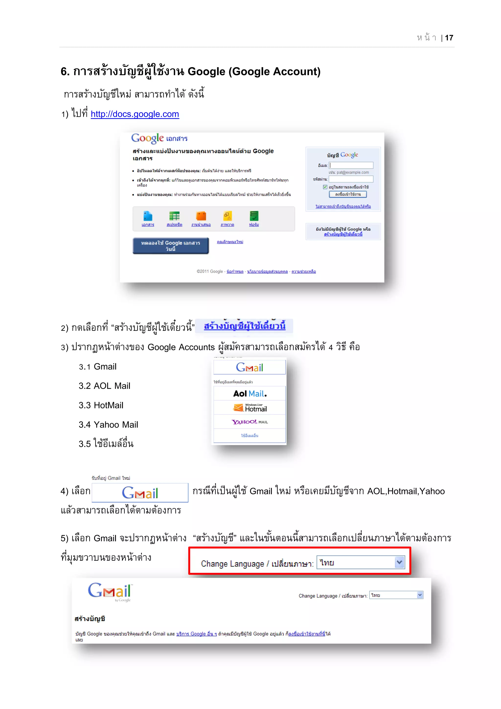 ห น้ า | 17
6. การสร้างบัญชีผู้ใช้งาน Google (Google Account)
การสร้างบัญชีใหม่ สามารถทําได้ ดังนี้
1) ไปที่ http://docs.google.com
2) กดเลือกที่ “สร้างบัญชีผู้ใช้เดี๋ยวนี้”
3) ปรากฏหน้าต่างของ Google Accounts ผู้สมัครสามารถเลือกสมัครได้ 4 วิธี คือ
3.1 Gmail
3.2 AOL Mail
3.3 HotMail
3.4 Yahoo Mail
3.5 ใช้อีเมล์อื่น
4) เลือก กรณีที่เป็นผู้ใช้ Gmail ใหม่ หรือเคยมีบัญชีจาก AOL,Hotmail,Yahoo
แล้วสามารถเลือกได้ตามต้องการ
5) เลือก Gmail จะปรากฏหน้าต่าง “สร้างบัญชี” และในขั้นตอนนี้สามารถเลือกเปลี่ยนภาษาได้ตามต้องการ
ที่มุมขวาบนของหน้าต่าง
 