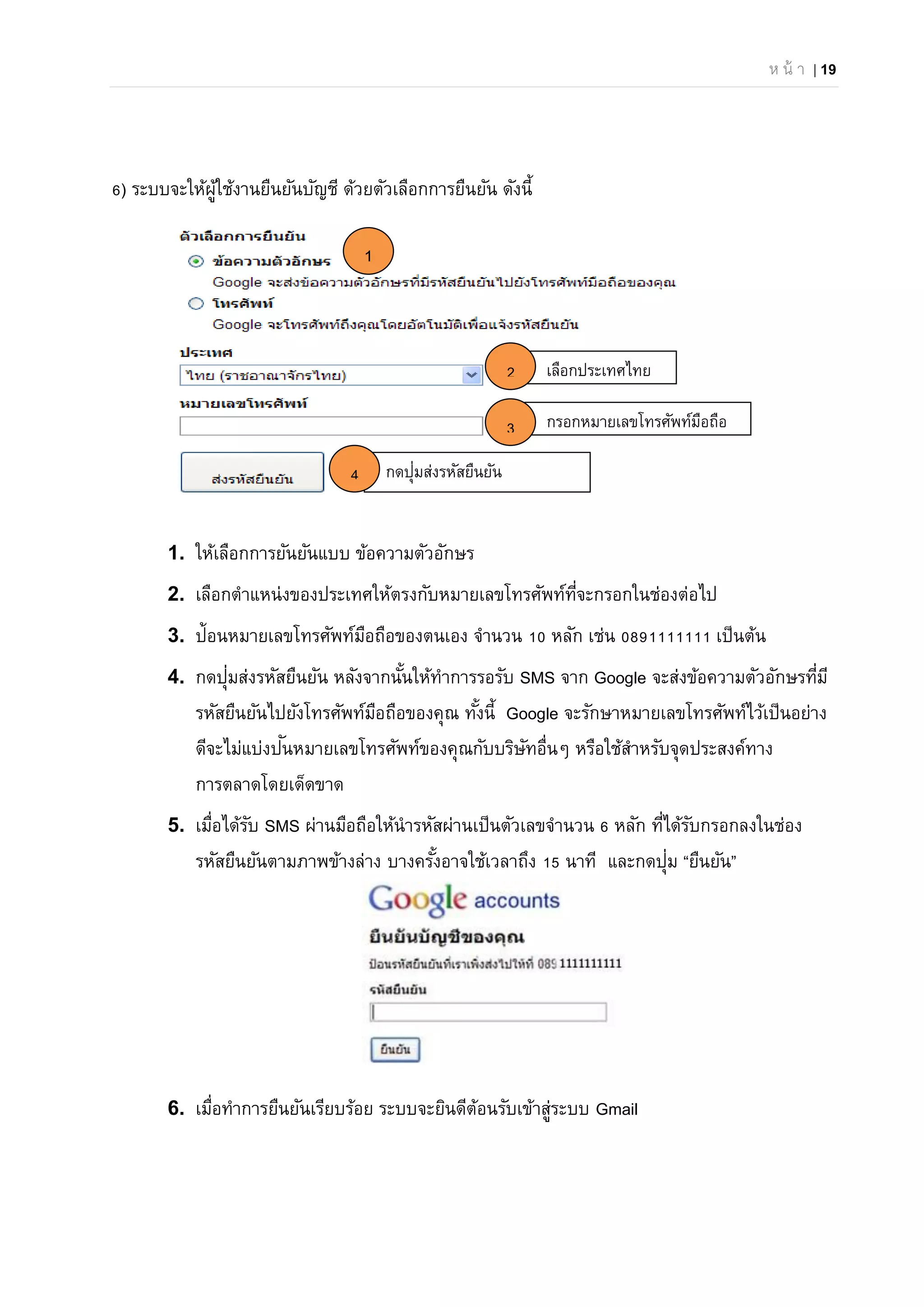 ห น้ า | 19
กรอกหมายเลขโทรศัพท์มือถือ
กดปุ่มส่งรหัสยืนยัน
6) ระบบจะให้ผู้ใช้งานยืนยันบัญชี ด้วยตัวเลือกการยืนยัน ดังนี้
1. ให้เลือกการยันยันแบบ ข้อความตัวอักษร
2. เลือกตําแหน่งของประเทศให้ตรงกับหมายเลขโทรศัพท์ที่จะกรอกในช่องต่อไป
3. ป้อนหมายเลขโทรศัพท์มือถือของตนเอง จํานวน 10 หลัก เช่น 0891111111 เป็นต้น
4. กดปุ่มส่งรหัสยืนยัน หลังจากนั้นให้ทําการรอรับ SMS จาก Google จะส่งข้อความตัวอักษรที่มี
รหัสยืนยันไปยังโทรศัพท์มือถือของคุณ ทั้งนี้ Google จะรักษาหมายเลขโทรศัพท์ไว้เป็นอย่าง
ดีจะไม่แบ่งปันหมายเลขโทรศัพท์ของคุณกับบริษัทอื่นๆ หรือใช้สําหรับจุดประสงค์ทาง
การตลาดโดยเด็ดขาด
5. เมื่อได้รับ SMS ผ่านมือถือให้นํารหัสผ่านเป็นตัวเลขจํานวน 6 หลัก ที่ได้รับกรอกลงในช่อง
รหัสยืนยันตามภาพข้างล่าง บางครั้งอาจใช้เวลาถึง 15 นาที และกดปุ่ม “ยืนยัน”
6. เมื่อทําการยืนยันเรียบร้อย ระบบจะยินดีต้อนรับเข้าสู่ระบบ Gmail
เลือกประเทศไทย
1
2
3
4
 