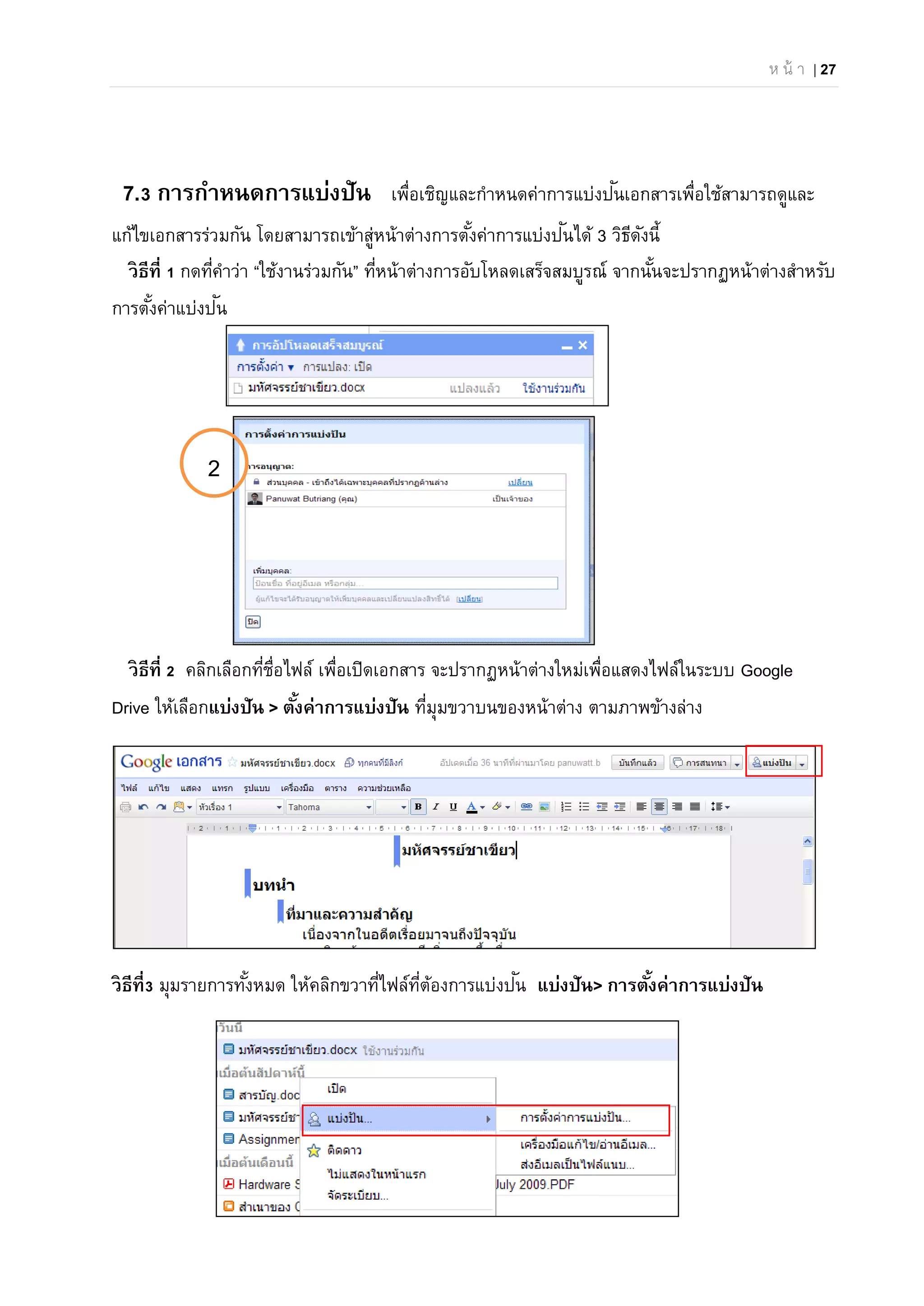ห น้ า | 27
7.3 การกําหนดการแบ่งปัน เพื่อเชิญและกําหนดค่าการแบ่งปันเอกสารเพื่อใช้สามารถดูและ
แก้ไขเอกสารร่วมกัน โดยสามารถเข้าสู่หน้าต่างการตั้งค่าการแบ่งปันได้ 3 วิธีดังนี้
วิธีที่ 1 กดที่คําว่า “ใช้งานร่วมกัน” ที่หน้าต่างการอับโหลดเสร็จสมบูรณ์ จากนั้นจะปรากฏหน้าต่างสําหรับ
การตั้งค่าแบ่งปัน
วิธีที่ 2 คลิกเลือกที่ชื่อไฟล์ เพื่อเปิดเอกสาร จะปรากฏหน้าต่างใหม่เพื่อแสดงไฟล์ในระบบ Google
Drive ให้เลือกแบ่งปัน > ตั้งค่าการแบ่งปัน ที่มุมขวาบนของหน้าต่าง ตามภาพข้างล่าง
วิธีที่3 มุมรายการทั้งหมด ให้คลิกขวาที่ไฟล์ที่ต้องการแบ่งปัน แบ่งปัน> การตั้งค่าการแบ่งปัน
2
 