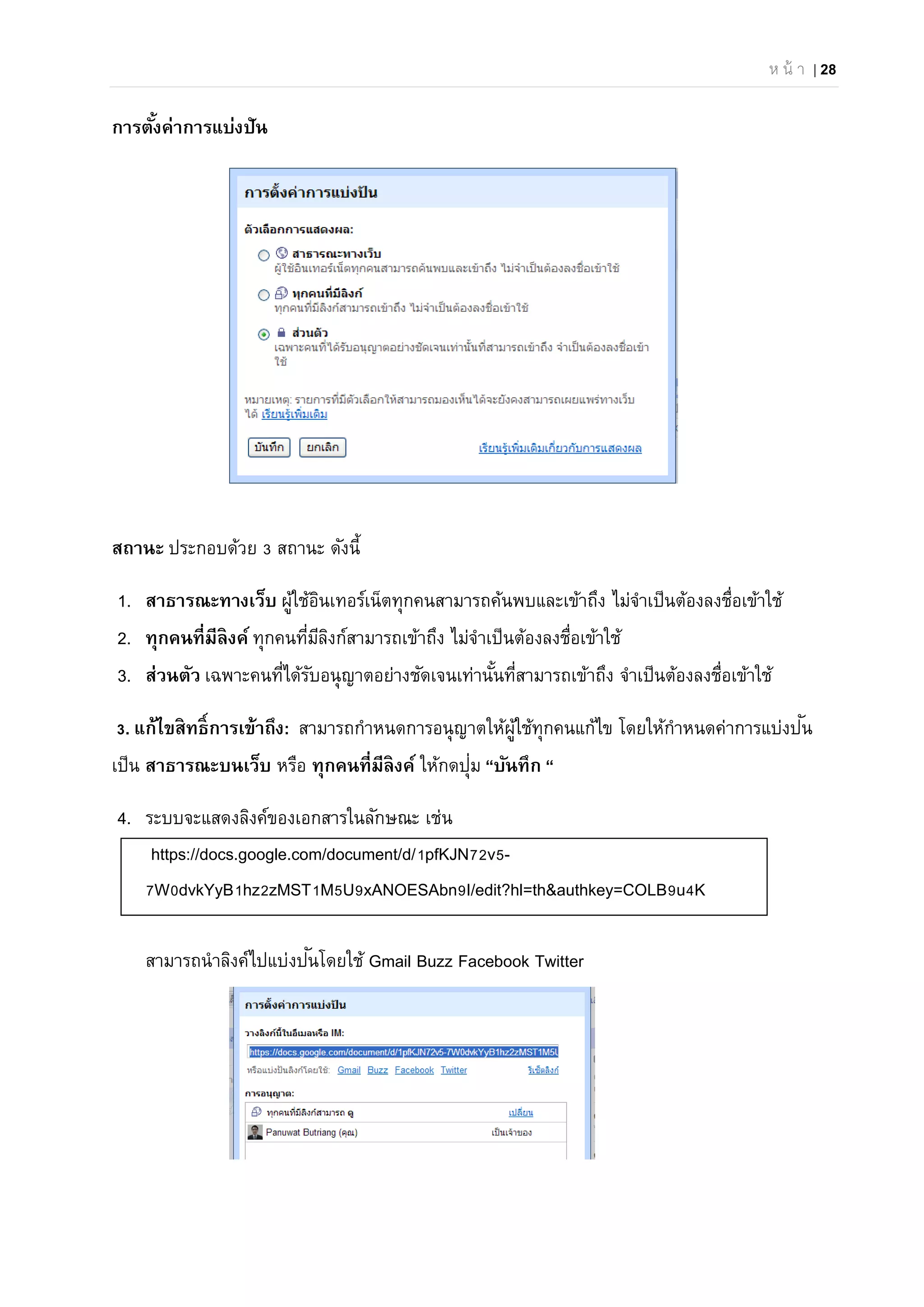 ห น้ า | 28
การตั้งค่าการแบ่งปัน
สถานะ ประกอบด้วย 3 สถานะ ดังนี้
1. สาธารณะทางเว็บ ผู้ใช้อินเทอร์เน็ตทุกคนสามารถค้นพบและเข้าถึง ไม่จําเป็นต้องลงชื่อเข้าใช้
2. ทุกคนที่มีลิงค์ ทุกคนที่มีลิงก์สามารถเข้าถึง ไม่จําเป็นต้องลงชื่อเข้าใช้
3. ส่วนตัว เฉพาะคนที่ได้รับอนุญาตอย่างชัดเจนเท่านั้นที่สามารถเข้าถึง จําเป็นต้องลงชื่อเข้าใช้
3. แก้ไขสิทธิ์การเข้าถึง: สามารถกําหนดการอนุญาตให้ผู้ใช้ทุกคนแก้ไข โดยให้กําหนดค่าการแบ่งปัน
เป็น สาธารณะบนเว็บ หรือ ทุกคนที่มีลิงค์ ให้กดปุ่ม “บันทึก “
4. ระบบจะแสดงลิงค์ของเอกสารในลักษณะ เช่น
https://docs.google.com/document/d/1pfKJN72v5-
7W0dvkYyB1hz2zMST1M5U9xANOESAbn9I/edit?hl=th&authkey=COLB9u4K
สามารถนําลิงค์ไปแบ่งปันโดยใช้ Gmail Buzz Facebook Twitter
 