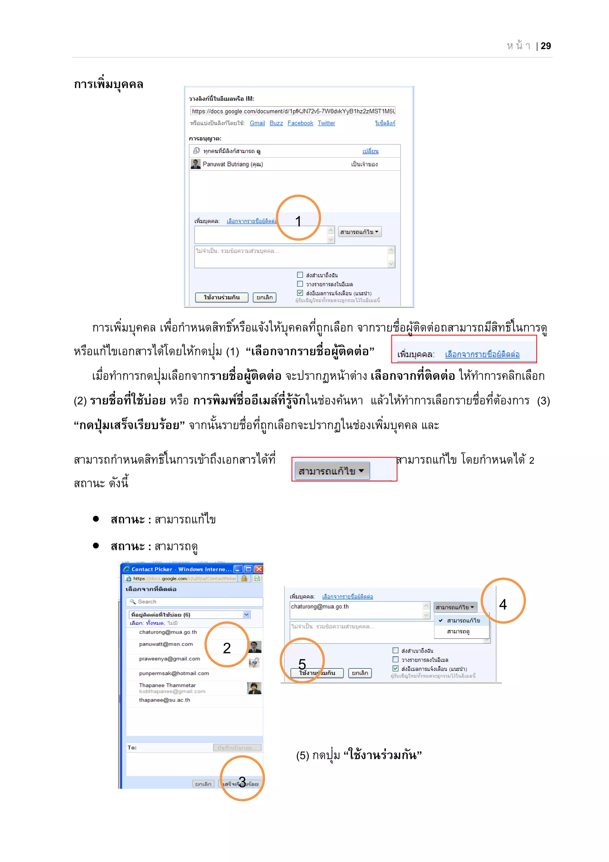 ห น้ า | 29
การเพิ่มบุคคล
การเพิ่มบุคคล เพื่อกําหนดสิทธิ์หรือแจ้งให้บุคคลที่ถูกเลือก จากรายชื่อผู้ติดต่อถสามารถมีสิทธิ์ในการดู
หรือแก้ไขเอกสารได้โดยให้กดปุ่ม (1) “เลือกจากรายชื่อผู้ติดต่อ”
เมื่อทําการกดปุ่มเลือกจากรายชื่อผู้ติดต่อ จะปรากฏหน้าต่าง เลือกจากที่ติดต่อ ให้ทําการคลิกเลือก
(2) รายชื่อที่ใช้บ่อย หรือ การพิมพ์ชื่ออีเมล์ที่รู้จักในช่องค้นหา แล้วให้ทําการเลือกรายชื่อที่ต้องการ (3)
“กดปุ่มเสร็จเรียบร้อย” จากนั้นรายชื่อที่ถูกเลือกจะปรากฏในช่องเพิ่มบุคคล และ
สามารถกําหนดสิทธิ์ในการเข้าถึงเอกสารได้ที่ สามารถแก้ไข โดยกําหนดได้ 2
สถานะ ดังนี้
 สถานะ : สามารถแก้ไข
 สถานะ : สามารถดู
(5) กดปุ่ม “ใช้งานร่วมกัน”
1
4
2
3
5
 