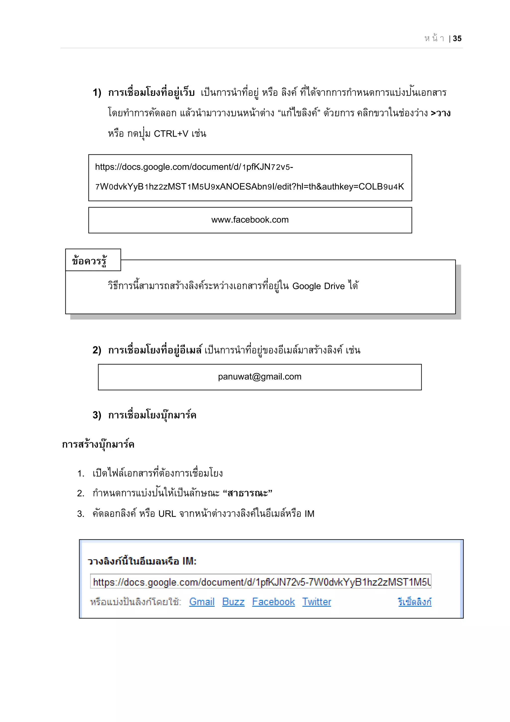 ห น้ า | 35
1) การเชื่อมโยงที่อยู่เว็บ เป็นการนําที่อยู่ หรือ ลิงค์ ที่ได้จากการกําหนดการแบ่งปันเอกสาร
โดยทําการคัดลอก แล้วนํามาวางบนหน้าต่าง “แก้ไขลิงค์” ด้วยการ คลิกขวาในช่องว่าง >วาง
หรือ กดปุ่ม CTRL+V เช่น
วิธีการนี้สามารถสร้างลิงค์ระหว่างเอกสารที่อยู่ใน Google Drive ได้
2) การเชื่อมโยงที่อยู่อีเมล์ เป็นการนําที่อยู่ของอีเมล์มาสร้างลิงค์ เช่น
3) การเชื่อมโยงบุ๊กมาร์ค
การสร้างบุ๊กมาร์ค
1. เปิดไฟล์เอกสารที่ต้องการเชื่อมโยง
2. กําหนดการแบ่งปันให้เป็นลักษณะ “สาธารณะ”
3. คัดลอกลิงค์ หรือ URL จากหน้าต่างวางลิงค์ในอีเมล์หรือ IM
https://docs.google.com/document/d/1pfKJN72v5-
7W0dvkYyB1hz2zMST1M5U9xANOESAbn9I/edit?hl=th&authkey=COLB9u4K
www.facebook.com
panuwat@gmail.com
ข้อควรรู้
 