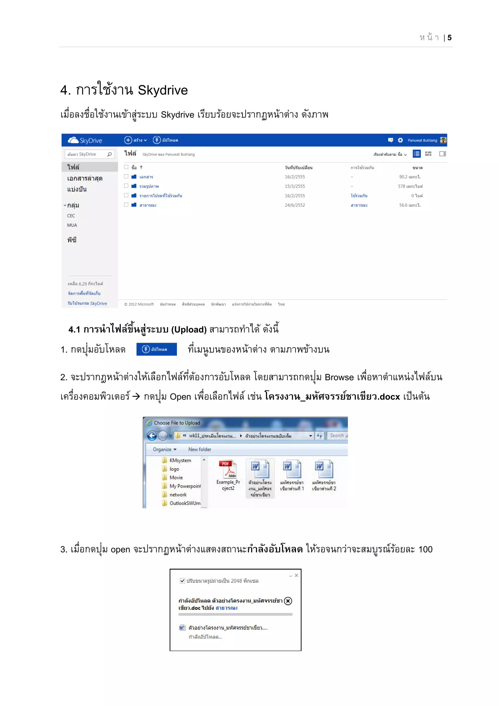 ห น้ า | 5
4. การใช้งาน Skydrive
เมื่อลงชื่อใช้งานเข้าสู่ระบบ Skydrive เรียบร้อยจะปรากฏหน้าต่าง ดังภาพ
4.1 การนําไฟล์ขึ้นสู่ระบบ (Upload) สามารถทําได้ ดังนี้
1. กดปุ่มอับโหลด ที่เมนูบนของหน้าต่าง ตามภาพข้างบน
2. จะปรากฎหน้าต่างให้เลือกไฟล์ที่ต้องการอับโหลด โดยสามารถกดปุ่ม Browse เพื่อหาตําแหน่งไฟล์บน
เครื่องคอมพิวเตอร์ กดปุ่ม Open เพื่อเลือกไฟล์ เช่น โครงงาน_มหัศจรรย์ชาเขียว.docx เป็นต้น
3. เมื่อกดปุ่ม open จะปรากฏหน้าต่างแสดงสถานะกําลังอับโหลด ให้รอจนกว่าจะสมบูรณ์ร้อยละ 100
 