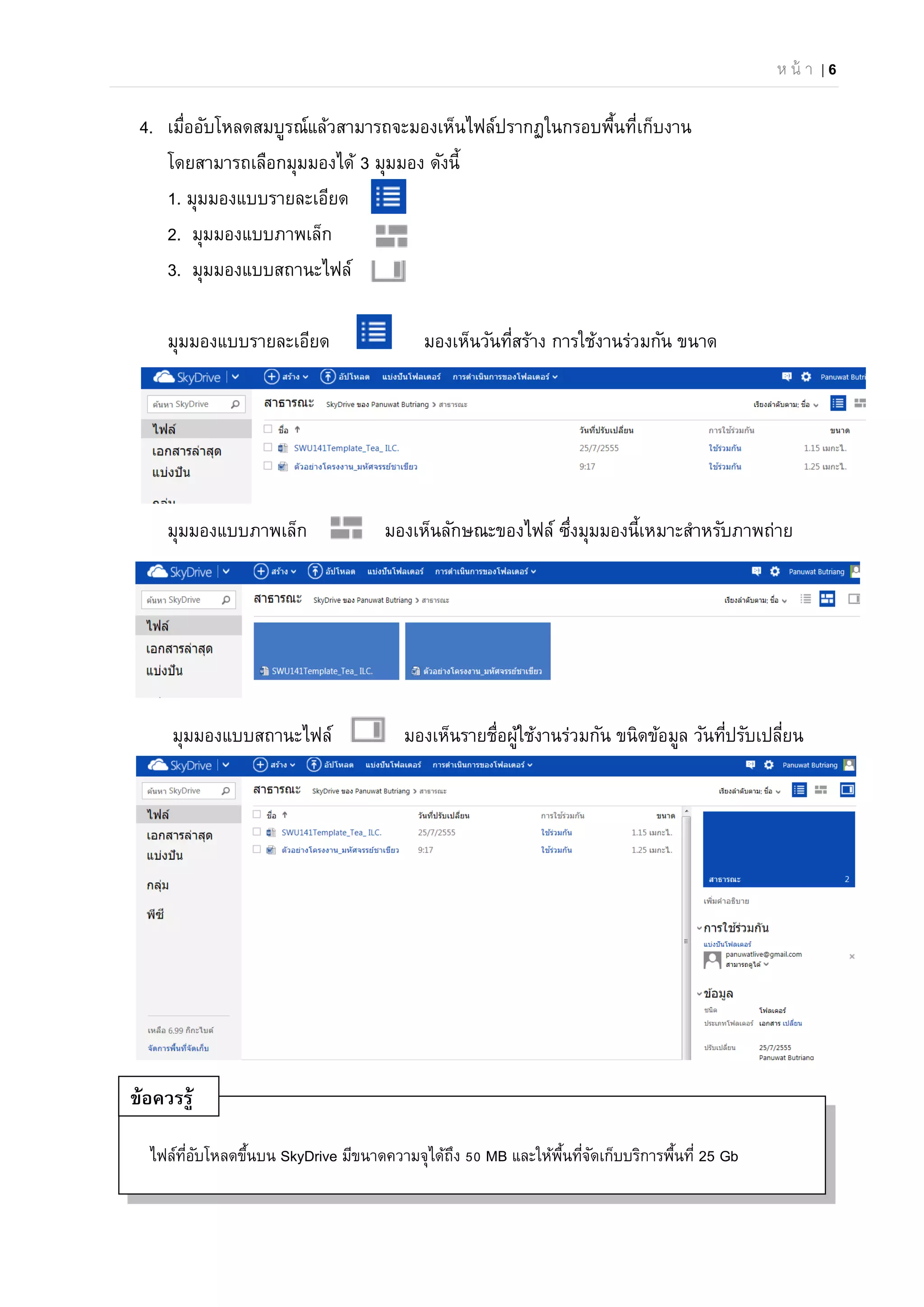 ห น้ า | 6
ไฟล์ที่อับโหลดขึ้นบน SkyDrive มีขนาดความจุได้ถึง 50 MB และให้พื้นที่จัดเก็บบริการพื้นที่ 25 Gb
4. เมื่ออับโหลดสมบูรณ์แล้วสามารถจะมองเห็นไฟล์ปรากฏในกรอบพื้นที่เก็บงาน
โดยสามารถเลือกมุมมองได้ 3 มุมมอง ดังนี้
1. มุมมองแบบรายละเอียด
2. มุมมองแบบภาพเล็ก
3. มุมมองแบบสถานะไฟล์
มุมมองแบบรายละเอียด มองเห็นวันที่สร้าง การใช้งานร่วมกัน ขนาด
มุมมองแบบภาพเล็ก มองเห็นลักษณะของไฟล์ ซึ่งมุมมองนี้เหมาะสําหรับภาพถ่าย
มุมมองแบบสถานะไฟล์ มองเห็นรายชื่อผู้ใช้งานร่วมกัน ขนิดข้อมูล วันที่ปรับเปลี่ยน
ข้อควรรู้
 