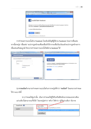 ห น้ า | 10
การกําหนดการแบ่งปันด้วย Facebook โดยต้องมีบัญชีผู้ใช้งาน Facebook ก่อนการเชื่อมต่อ
จากนั้นกดปุ่ม “เชื่อมต่อ” จะปรากฏหน้าจอเพื่อลงชื่อเช้าใช้ หากลงชื่อเรียบร้อยแล้วจะปรากฏหน้าจอการ
เชื่อมต่อเสร็จสมบูรณ์ ก็สามารถกําหนดการแบ่งปันไฟล์ผ่าน facebook ได้
3) การขอลิงค์ สามารถกําหนดการแบ่งปันด้วยการกดปุ่มที่คําว่า “ขอลิงค์” โดยสามารถกําหนด
ได้ 3 แบบ ดังนี้
3.1) กําหนดให้ดูเท่านั้น เป็นการกําหนดให้ผู้ได้รับหรือมีลิงค์สามารถชมเอกสารเพียง
อย่างเดียวไม่สามารถแก้ไขได้ โดยกดปุ่มคําว่า “สร้าง” ให้คําว่า “ดูได้อย่างเดียว” ดังภาพ
 