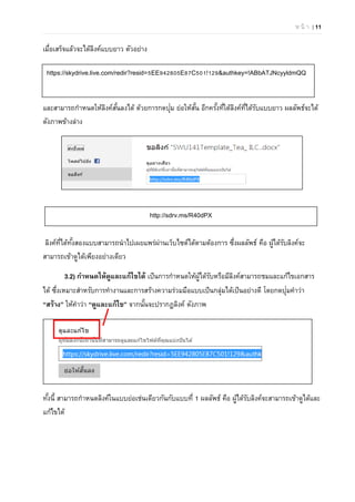 ห น้ า | 11
เมื่อเสร็จแล้วจะได้ลิงค์แบบยาว ตัวอย่าง
และสามารถกําหนดให้ลิงค์สั้นลงได้ ด้วยการกดปุ่ม ย่อให้สั้น อีกครั้งที่ใต้ลิงค์ที่ได้รับแบบยาว ผลลัพธ์จะได้
ดังภาพข้างล่าง
ลิงค์ที่ได้ทั้งสองแบบสามารถนําไปเผยแพร่ผ่านเว็บไซต์ได้ตามต้องการ ซึ่งผลลัพธ์ คือ ผู้ได้รับลิงค์จะ
สามารถเข้าดูได้เพียงอย่างเดียว
3.2) กําหนดให้ดูและแก้ไขได้ เป็นการกําหนดให้ผู้ได้รับหรือมีลิงค์สามารถชมและแก้ไขเอกสาร
ได้ ซึ่งเหมาะสําหรับการทํางานและการสร้างความร่วมมือแบบเป็นกลุ่มได้เป็นอย่างดี โดยกดปุ่มคําว่า
“สร้าง” ให้คําว่า “ดูและแก้ไข” จากนั้นจะปรากฏลิงค์ ดังภาพ
ทั้งนี้ สามารถกําหนดลิงค์ในแบบย่อเช่นเดียวกันกับแบบที่ 1 ผลลัพธ์ คือ ผู้ได้รับลิงค์จะสามารถเข้าดูได้และ
แก้ไขได้
https://skydrive.live.com/redir?resid=5EE942805E87C501!129&authkey=!ABbATJNcyyldmQQ
http://sdrv.ms/R40dPX
 