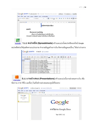 ห น้ า | 14
1.2.2 สเปรดชีต (Spreadsheets) สร้างและแบ่งปันสเปรดชีตออนไลน์ Google
สเปรดชีตช่วยให้คุณติดตามงบประมาณ คํานวณข้อมูลด้านการเงิน ติดตามข้อมูลและอื่นๆ ได้อย่างง่ายดาย
5.2.3 งานนําเสนอ (Presentations) สร้างและแบ่งปันงานนําเสนอทางเว็บ เพิ่ม
ข้อความ ภาพ วิดีโอ และอื่นๆ ในสไลด์งานนําเสนอของคุณได้โดยตรง
 