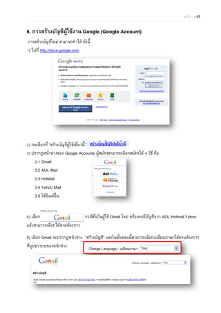 ห น้ า | 17
6. การสร้างบัญชีผู้ใช้งาน Google (Google Account)
การสร้างบัญชีใหม่ สามารถทําได้ ดังนี้
1) ไปที่ http://docs.google.com
2) กดเลือกที่ “สร้างบัญชีผู้ใช้เดี๋ยวนี้”
3) ปรากฏหน้าต่างของ Google Accounts ผู้สมัครสามารถเลือกสมัครได้ 4 วิธี คือ
3.1 Gmail
3.2 AOL Mail
3.3 HotMail
3.4 Yahoo Mail
3.5 ใช้อีเมล์อื่น
4) เลือก กรณีที่เป็นผู้ใช้ Gmail ใหม่ หรือเคยมีบัญชีจาก AOL,Hotmail,Yahoo
แล้วสามารถเลือกได้ตามต้องการ
5) เลือก Gmail จะปรากฏหน้าต่าง “สร้างบัญชี” และในขั้นตอนนี้สามารถเลือกเปลี่ยนภาษาได้ตามต้องการ
ที่มุมขวาบนของหน้าต่าง
 