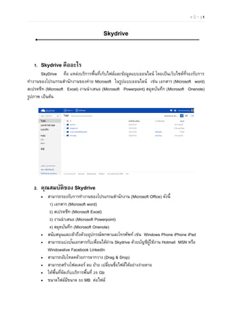 ห น้ า | 1
Skydrive
1. Skydrive คืออะไร
SkyDrive คือ แหล่งบริการพื้นที่เก็บไฟล์และข้อมูลแบบออนไลน์ โดยเป็นเว็บไซต์ที่รองรับการ
ทํางานของโปรแกรมสํานักงานของค่าย Microsoft ในรูปแบบออนไลน์ เช่น เอกสาร (Microsoft word)
สเปรดชีท (Microsoft Excel) งานนําเสนอ (Microsoft Powerpoint) สมุดบันทึก (Microsoft Onenote)
รูปภาพ เป็นต้น
2. คุณสมบัติของ Skydrive
 สามารถรองรับการทํางานของโปรแกรมสํานักงาน (Microsoft Office) ดังนี้
1) เอกสาร (Microsoft word)
2) สเปรดชีท (Microsoft Excel)
3) งานนําเสนอ (Microsoft Powerpoint)
4) สมุดบันทึก (Microsoft Onenote)
 สนับสนุนและเข้าถึงด้วยอุปกรณ์พกพาและโทรศัพท์ เช่น Windows Phone iPhone iPad
 สามารถแบ่งปันเอกสารกับเพื่อนได้ผ่าน Skydrive ด้วยบัญชีผู้ใช้งาน Hotmail MSN หรือ
Windowslive Facebook LinkedIn
 สามารถอับโหลดด้วยการลากวาง (Drag & Drop)
 สามารถสร้างโฟลเดอร์ ลบ ย้าย เปลี่ยนชื่อไฟล์ได้อย่างง่ายดาย
 ให้พื้นที่จัดเก็บบริการพื้นที่ 25 Gb
 ขนาดไฟล์มีขนาด 50 MB ต่อไฟล์
 