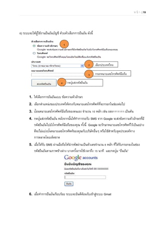 ห น้ า | 19
กรอกหมายเลขโทรศัพท์มือถือ
กดปุ่มส่งรหัสยืนยัน
6) ระบบจะให้ผู้ใช้งานยืนยันบัญชี ด้วยตัวเลือกการยืนยัน ดังนี้
1. ให้เลือกการยันยันแบบ ข้อความตัวอักษร
2. เลือกตําแหน่งของประเทศให้ตรงกับหมายเลขโทรศัพท์ที่จะกรอกในช่องต่อไป
3. ป้อนหมายเลขโทรศัพท์มือถือของตนเอง จํานวน 10 หลัก เช่น 0891111111 เป็นต้น
4. กดปุ่มส่งรหัสยืนยัน หลังจากนั้นให้ทําการรอรับ SMS จาก Google จะส่งข้อความตัวอักษรที่มี
รหัสยืนยันไปยังโทรศัพท์มือถือของคุณ ทั้งนี้ Google จะรักษาหมายเลขโทรศัพท์ไว้เป็นอย่าง
ดีจะไม่แบ่งปันหมายเลขโทรศัพท์ของคุณกับบริษัทอื่นๆ หรือใช้สําหรับจุดประสงค์ทาง
การตลาดโดยเด็ดขาด
5. เมื่อได้รับ SMS ผ่านมือถือให้นํารหัสผ่านเป็นตัวเลขจํานวน 6 หลัก ที่ได้รับกรอกลงในช่อง
รหัสยืนยันตามภาพข้างล่าง บางครั้งอาจใช้เวลาถึง 15 นาที และกดปุ่ม “ยืนยัน”
6. เมื่อทําการยืนยันเรียบร้อย ระบบจะยินดีต้อนรับเข้าสู่ระบบ Gmail
เลือกประเทศไทย
1
2
3
4
 