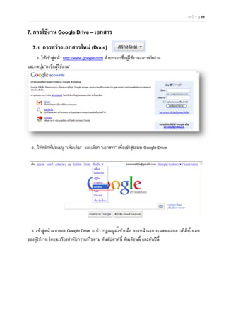 ห น้ า | 20
7. การใช้งาน Google Drive – เอกสาร
7.1 การสร้างเอกสารใหม่ (Docs)
1. ให้เข้าสู่หน้า http://www.google.com ด้วยกรอกชื่อผู้ใช้งานและรหัสผ่าน
และกดปุ่ม”ลงชื่อผู้ใช้งาน”
2. ให้คลิกที่ปุ่มเมนู “เพิ่มเติม” และเลือก “เอกสาร” เพื่อเข้าสู่ระบบ Google Drive
3. เข้าสู่หน้าแรกของ Google Drive จะปรากฏเมนูฝั่งซ้ายมือ ของหน้าแรก จะแสดงเอกสารที่มีทั้งหมด
ของผู้ใช้งาน โดยจะเรียงลําดับการแก้ไขตาม ต้นสัปดาห์นี้ ต้นเดือนนี้ และต้นปีนี้
 