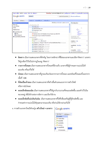 ห น้ า | 21
 ติดดาว เป็นการแสดงเอกสารที่สําคัญ โดยการคลิกขวาที่ชื่อของเอกสารและเลือก”ติดดาว” เอกสาร
ได้ถูกเลือกไว้ในไปปรากฏในเมนู “ติดดาว”
 รายการทั้งหมด เป็นการแสดงเอกสารทั้งหมดที่มีรวมถึง เอกสารที่มีผู้กําหนดการแบ่งปันให้
มองเห็น หรือแก้ไขได้
 ถังขยะ เป็นการแสดงเอกสารที่ถูกลบเรียบร้อยจากรายการทั้งหมด และพร้อมที่โดนลบทิ้งออกจาก
เนื้อที่ 1GB
 ที่ฉันเป็นเจ้าของ เป็นการแสดงเอกสารที่สร้างขึ้นด้วยตนเองจากการสร้างไฟล์
หรือการอับโหลด
 คอลเล็กชันของฉัน เป็นการแสดงเอกสารที่ได้ถูกเก็บรวบรวมที่ตนเองผลิตขึ้น และสร้างไว้เป็น
หมวดหมู่ เพื่อให้ง่ายต่อการจัดการ และเรียกใช้งาน
 คอลเล็กชันที่แบ่งปันกับฉัน เป็นการแสดงเอกสารที่ได้ที่เพื่อนหรือผู้ที่รู้จักผลิตขึ้น และ
กําหนดค่าการแบ่งปันให้คุณสามารถมองเห็น หรือร่วมใช้งานร่วมกันได้
4. การสร้างเอกสารใหม่ให้กดปุ่ม สร้างใหม่ > เอกสาร
 