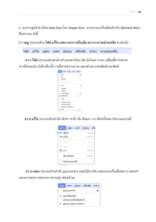 ห น้ า | 22
5. จะปรากฏหน้าต่างใหม่ (New Doc) โดย Google Drive จะประกอบเครื่องมือคล้ายกับ Microsoft Word
ซึ่งประกอบ ดังนี้
5.1 เมนู ประกอบด้วย ไฟล์ แก้ไข แสดง แทรก เครื่องมือ ตาราง ความช่วยเหลือ ตามลําดับ
5.1.1 ไฟล์ ประกอบด้วยคําสั่ง สร้างเอกสารใหม่ เปิด อับโหลด ภาษา เปลี่ยนชื่อ ทําสําเนา
ดาวน์โหลดเป็น บันทึกเดี่ยวนี้,การตั้งค่าหน้ากระดาษ แสดงตัวอย่างก่อนพิมพ์ และพิมพ์
5.1.2 แก้ไข ประกอบด้วยคําสั่ง เลิกทํา ทําซํ้า ตัด คัดลอก วาง เลือกทั้งหมด ค้นหาและแทนที่
5.1.3 แสดง ประกอบด้วยคําสั่ง มุมองเอกสาร แสดงไม้บรรทัด แสดงแถบเครื่องมือสมการ แสดงคํา
แนะนการสะกด ลดขนาดการควบคุม เต็มหน้าจอ
 