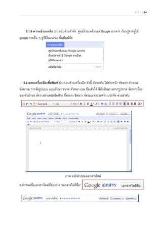 ห น้ า | 24
5.1.6 ความช่วยเหลือ ประกอบด้วยคําสั่ง ศูนย์ช่วยเหลือของ Google เอกสาร เรียนรู้จากผู้ใช้
google รายอื่น ๆ ดูวีดิโอแนะนํา ป้นพิมพ์ลัด
5.2 แถบเครื่องมือเพื่อพิมพ์ ประกอบด้วยเครื่องมือ ดังนี้ ย้อนกลับ ไปข้างหน้า คัดลอก ลักษณะ
ข้อความ การจัดรูปแบบ แบบอักษร ขนาด ตัวหนา เอน ขีดเส้นใต้ สีตัวอักษร แทรกรูปภาพ จัดการเยื้อง
ของตัวอักษร จัดวางตําแหน่งชิดซ้าย กึ่งกลาง ชิดขวา จัดระยะห่างระหว่างบรรทัด ตามลําดับ
ภาพ หน้าต่างของเอกสารใหม่
6.กําหนดชื่อเอกสารใหม่ที่ช่องว่าง “เอกสารไม่มีชื่อ”
 