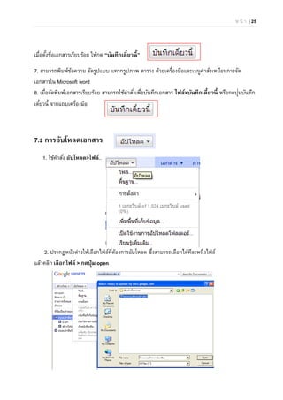 ห น้ า | 25
เมื่อตั้งชื่อเอกสารเรียบร้อย ให้กด “บันทึกเดี๋ยวนี้”
7. สามารถพิมพ์ข้อความ จัดรูปแบบ แทรกรูปภาพ ตาราง ด้วยเครื่องมือและเมนูคําสั่งเหมือนการจัด
เอกสารใน Microsoft word
8. เมื่อจัดพิมพ์เอกสารเรียบร้อย สามารถใช้คําสั่งเพื่อบันทึกเอกสาร ไฟล์>บันทึกเดี๋ยวนี้ หรือกดปุ่มบันทึก
เดี๋ยวนี้ จากแถบเครื่องมือ
7.2 การอับโหลดเอกสาร
1. ใช้คําสั่ง อัปโหลด>ไฟล์..
2. ปรากฏหน้าต่างให้เลือกไฟล์ที่ต้องการอับโหลด ซึ่งสามารถเลือกได้ทีละหนึ่งไฟล์
แล้วคลิก เลือกไฟล์ > กดปุ่ม open
 
