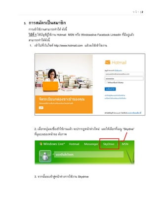 ห น้ า | 2
3. การสมัครเป็นสมาชิก
การเข้าใช้งานสามารถทําได้ ดังนี้
วิธีที่ 1 ใช้บัญชีผู้ใช้งาน Hotmail MSN หรือ Windowslive Facebook LinkedIn ที่มีอยู่แล้ว
สามารถทําได้ดังนี้
1. เข้าไปที่เว็บไซต์ http://www.hotmail.com แล้วลงใช้เข้าใชงาน
2. เมื่อกดปุ่มลงชื่อเข้าใช้งานแล้ว จะปรากฏหน้าต่างใหม่ และให้เลือกที่เมนู “Skydive”
ที่มุมบนของหน้าจอ ดังภาพ
3. จากนั้นจะเข้าสู่หน้าต่างการใช้งาน Skydrive
 