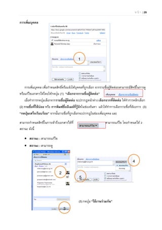 ห น้ า | 29
การเพิ่มบุคคล
การเพิ่มบุคคล เพื่อกําหนดสิทธิ์หรือแจ้งให้บุคคลที่ถูกเลือก จากรายชื่อผู้ติดต่อถสามารถมีสิทธิ์ในการดู
หรือแก้ไขเอกสารได้โดยให้กดปุ่ม (1) “เลือกจากรายชื่อผู้ติดต่อ”
เมื่อทําการกดปุ่มเลือกจากรายชื่อผู้ติดต่อ จะปรากฏหน้าต่าง เลือกจากที่ติดต่อ ให้ทําการคลิกเลือก
(2) รายชื่อที่ใช้บ่อย หรือ การพิมพ์ชื่ออีเมล์ที่รู้จักในช่องค้นหา แล้วให้ทําการเลือกรายชื่อที่ต้องการ (3)
“กดปุ่มเสร็จเรียบร้อย” จากนั้นรายชื่อที่ถูกเลือกจะปรากฏในช่องเพิ่มบุคคล และ
สามารถกําหนดสิทธิ์ในการเข้าถึงเอกสารได้ที่ สามารถแก้ไข โดยกําหนดได้ 2
สถานะ ดังนี้
 สถานะ : สามารถแก้ไข
 สถานะ : สามารถดู
(5) กดปุ่ม “ใช้งานร่วมกัน”
1
4
2
3
5
 