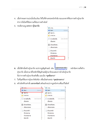 ห น้ า | 36
4. เมื่อกําหนดการแบ่งปันเรียบร้อย ให้ไปที่ตําแหน่งหน้าหัวข้อ ของเอกสารที่ต้องการสร้างบุ๊กมาร์ค
ทําการไฮไลท์ที่ข้อความที่ต้องการสร้างลิงค์
5. กดเลือกเมนู แทรก > บุ๊กมาร์ค
6. เมื่อใช้คําสั่งสร้างบุ๊กมาร์ค จะปรากฏสัญลักษณ์ เช่น หน้าข้อความที่สร้าง
บุ๊กมาร์ค เมื่อนําเมาส์ไปคลิกที่สัญลักษณ์บุ๊กมาร์คจะแสดงการอ้างอิงบุ๊กมาร์ค
ถือว่าการสร้างบุ๊กมาร์คเสร็จสิ้น และเป็น “จุดต้นทาง”
7. ไปที่จุดที่ต้องการบุ๊กมาร์คลิงค์มา เพื่อเป็นตําแหน่ง “จุดปลายทาง”
8. สร้างลิงค์ด้วยคําสั่ง แทรก>ลิงค์ เสร็จแล้วจะปรากฏหน้าต่างเพื่อแก้ไขลิงค์
 