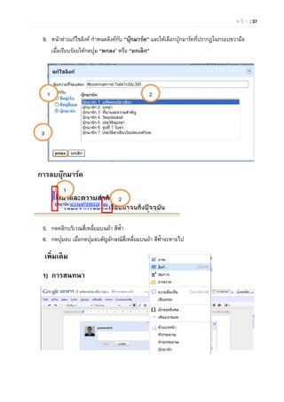 ห น้ า | 37
9. หน้าต่างแก้ไขลิงค์ กําหนดลิงค์กับ “บุ๊กมาร์ค” และให้เลือกบุ๊กมาร์คที่ปรากฏในกรอบขวามือ
เมื่อเรียบร้อยให้กดปุ่ม “ตกลง” หรือ “ยกเลิก”
การลบบุ๊กมาร์ค
5. กดคลิกบริเวณสี่เหลี่ยมบนผ้า สีฟ้า
6. กดปุ่มลบ เมื่อกดปุ่มลบสัญลักษณ์สี่เหลี่ยมบนผ้า สีฟ้าจะหายไป
เพิ่มเติม
1) การสนทนา
1
2
1 2
3
 