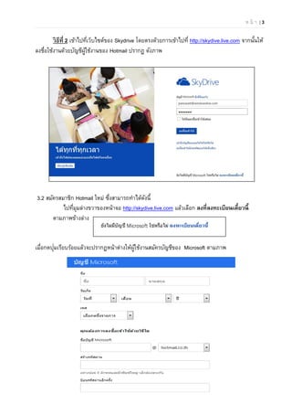 ห น้ า | 3
วิธีที่ 2 เข้าไปที่เว็บไซต์ของ Skydrive โดยตรงด้วยการเข้าไปที่ http://skydive.live.com จากนั้นให้
ลงชื่อใช้งานด้วยบัญชีผู้ใช้งานของ Hotmail ปรากฏ ดังภาพ
3.2 สมัครสมาชิก Hotmail ใหม่ ซึ่งสามารถทําได้ดังนี้
ไปที่มุมล่างขวาของหน้าจอ http://skydive.live.com แล้วเลือก ลงที่ลงทะเบียนเดี๋ยวนี้
ตามภาพข้างล่าง
เมื่อกดปุ่มเรียบร้อยแล้วจะปรากฏหน้าต่างให้ผู้ใช้งานสมัครบัญชีของ Microsoft ตามภาพ
 