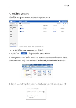 ห น้ า | 5
4. การใช้งาน Skydrive
เมื่อลงชื่อใช้งานเข้าสู่ระบบ Skydrive เรียบร้อยจะปรากฏหน้าต่าง ดังภาพ
4.1 การนําไฟล์ขึ้นสู่ระบบ (Upload) สามารถทําได้ ดังนี้
1. กดปุ่มอับโหลด ที่เมนูบนของหน้าต่าง ตามภาพข้างบน
2. จะปรากฎหน้าต่างให้เลือกไฟล์ที่ต้องการอับโหลด โดยสามารถกดปุ่ม Browse เพื่อหาตําแหน่งไฟล์บน
เครื่องคอมพิวเตอร์ กดปุ่ม Open เพื่อเลือกไฟล์ เช่น โครงงาน_มหัศจรรย์ชาเขียว.docx เป็นต้น
3. เมื่อกดปุ่ม open จะปรากฏหน้าต่างแสดงสถานะกําลังอับโหลด ให้รอจนกว่าจะสมบูรณ์ร้อยละ 100
 