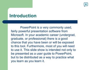 0




Introduction

        PowerPoint is a very commonly used,
fairly powerful presentation software from
Microsoft. In your academic career (undergrad,
graduate, or professional) there is a good
chance that you have been or will be exposed
to this tool. Furthermore, most of you will need
to use it. This slide show is intended not only to
be presented as a user guide to PowerPoint,
but to be distributed as a way to practice what
you learn as you learn it.
 
