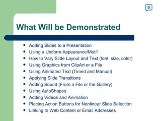 0




What Will be Demonstrated

    Adding Slides to a Presentation
    Using a Uniform Appearance/Motif
    How to Vary Slide Layout and Text (font, size, color)
    Using Graphics from ClipArt or a File
    Using Animated Text (Timed and Manual)
    Applying Slide Transitions
    Adding Sound (From a File or the Gallery)
    Using AutoShapes
    Adding Videos and Animation
    Placing Action Buttons for Nonlinear Slide Selection
    Linking to Web Content or Email Addresses
 