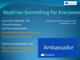 Lynn Dye, Edmond, OK              Hilton Head Island Computer Club
                                                  September 24, 2012
Virtual Assistant
SkyDrive Ambassador
lynn@extremevirtualsupport.com
http://about.me/lynndye

SkyDrive Ambassador link:
http://windowsteamblog.com/skydrive/b/
skydrive/p/ambassadors.aspx
 