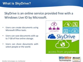 © 2010 WinWire TechnologiesWinWire Technologies, Inc. Confidential
SkyDrive is an online service provided free with a
Windows Live ID by Microsoft.
What is SkyDrive?
5
• Users can create documents using
Microsoft Office tools.
• Users can save documents with up
to 7 GB of free online storage.
• Users can share documents with
select people or the world.
 
