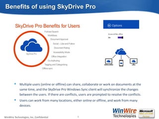© 2010 WinWire TechnologiesWinWire Technologies, Inc. Confidential
Multiple users (online or offline) can share, collaborate or work on documents at the
same time, and the SkyDrive Pro Windows Sync client will synchronize the changes
between the users. If there are conflicts, users are prompted to resolve the conflicts.
Users can work from many locations, either online or offline, and work from many
devices.
Benefits of using SkyDrive Pro
8
 