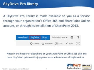 © 2010 WinWire TechnologiesWinWire Technologies, Inc. Confidential
A SkyDrive Pro library is made available to you as a service
through your organization’s Office 365 and SharePoint Online
account, or through its installation of SharePoint 2013.
Note: In the header or elsewhere on your SharePoint or Office 365 site, the
term ‘SkyDrive’ (without Pro) appears as an abbreviation of SkyDrive Pro.
SkyDrive Pro library
9
 
