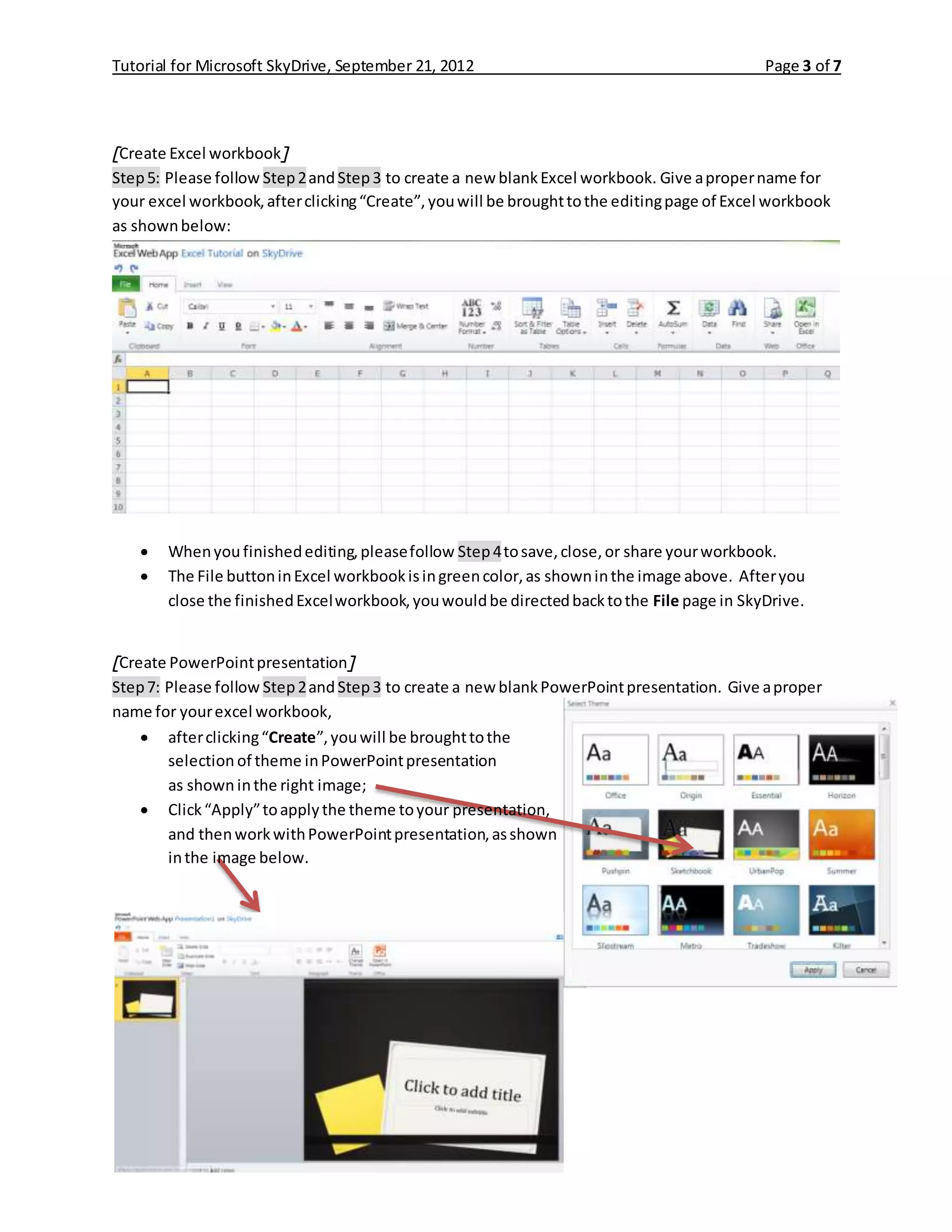 Tutorial for Microsoft SkyDrive, September 21, 2012 Page 3 of 7
[Create Excel workbook]
Step5: Please follow Step2andStep3 to create a new blankExcel workbook. Give apropername for
your excel workbook,afterclicking“Create”,youwill be broughttothe editingpage of Excel workbook
as shownbelow:
 Whenyou finishedediting,pleasefollow Step4tosave,close,or share yourworkbook.
 The File buttoninExcel workbookisingreencolor,as showninthe image above. Afteryou
close the finishedExcelworkbook,youwouldbe directedbacktothe File page in SkyDrive.
[Create PowerPointpresentation]
Step7: Please follow Step2andStep3 to create a new blankPowerPointpresentation. Give aproper
name for yourexcel workbook,
 afterclicking“Create”,youwill be broughttothe
selection of theme inPowerPointpresentation
as shown inthe right image;
 Click“Apply”toapplythe theme toyour presentation,
and thenworkwithPowerPointpresentation,asshown
inthe image below.
 