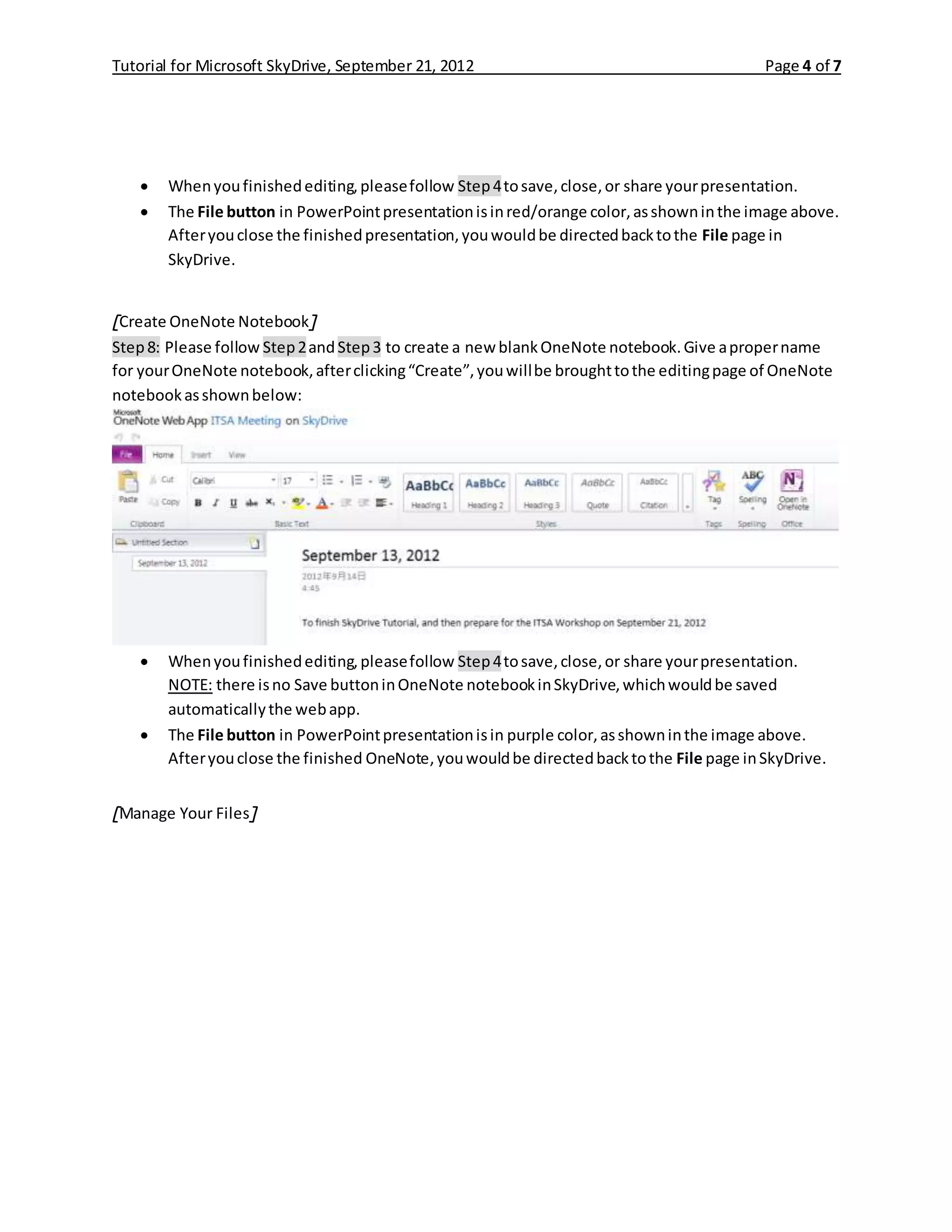 Tutorial for Microsoft SkyDrive, September 21, 2012 Page 4 of 7
 Whenyoufinishedediting,pleasefollow Step4tosave,close,or share yourpresentation.
 The File button in PowerPointpresentationisinred/orange color,asshowninthe image above.
Afteryouclose the finishedpresentation,youwouldbe directedbacktothe File page in
SkyDrive.
[Create OneNote Notebook]
Step8: Please follow Step2andStep3 to create a new blankOneNote notebook.Give apropername
for yourOneNote notebook,afterclicking“Create”,youwillbe broughttothe editingpage of OneNote
notebookasshownbelow:
 Whenyoufinishedediting,pleasefollow Step4tosave,close,or share yourpresentation.
NOTE: there isno Save buttoninOneNote notebookinSkyDrive,whichwouldbe saved
automaticallythe webapp.
 The File button in PowerPointpresentationisin purple color,asshowninthe image above.
Afteryouclose the finished OneNote,youwouldbe directedbacktothe File page inSkyDrive.
[Manage Your Files]
 